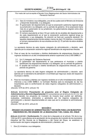 DECRETO NÚMERO 1082de 2015 Hoja N°. 159
"Por medio del cual se expide el Decreto Único Reglamentario del Sector Administrativo de
Planeación Nacional"
2.1. 	 Dos (2) ministros o sus delegados, uno de los cuales será el Ministro de Ambiente
y Desarrollo Sostenible, o su delegado. ,
2.2. El gobernador del departamento en que la corporación autónoma regional tenga
su jurisdicción o su delegado, por su período de gobierno. Si la corporación tiene
más de un gobernador en su jurisdicción, los gobernadores elegirán entre ellos
su representante.
2.3. 	 El número equivalente al diez (10) por ciento de los alcaldes del departamento o
de cada departamento en el que la corporación autónoma regional tenga su
jurisdicción, o sus delegados. Su elección se hará por cuociente electoral. En
aquellos departamentos donde existen menos de diez (10) distritos y municipios,
el número representativo de sus alcaldes es dos (2). El período de estos alcaldes
será anual.
La secretaría técnica de este órgano colegiado de administración y decisión, será
ejercida por la corporación autónoma regional beneficiaria de asignaciones directas.
3. 	 Para el caso de los municipios y distritos destinatarios de asignaciones directas con
ingresos recibidos en el año inmediatamente anterior superiores a los 2.000 SMMLV:
3.1 . 	 Un (1) delegado del Gobierno Nacional.
3.2. 	 El gobernador del departamento al que pertenezca el municipio o distrito
beneficiario de asignaciones directas o su delegado, por su período de gobierno.
3.3. 	 El alcalde del municipio o distrito beneficiario de asignaciones directas, por su
período de gobierno.
La secretaría técnica de este órgano colegiado de administración y decisión, será
ejercida por la secretaría de planeación o la entidad que haga sus veces del respectivo
municipio o distrito.
4. 	 Para los municipios y distritos con ingresos recibidos en el año inmediatamente anterior
inferiores a los 2.000 SMMLV, la Comisión Rectora será la encargada de dar los
lineamientos para la conformación de estos órganos colegiados de administración y
decisión.
(Decreto 1075 de 2012, artículo 15)
Artículo 2.2.4.3.5.2. Presentación de proyectos ante el Órgano Colegiado de
Administración y Decisión Departamental. En concordancia con el artículo 2.2.4.3.4.2 del
presente decreto, los proyectos de inversión de impacto local podrán ser definidos,
evaluados, viabilizados, priorizados y aprobados por los órganos colegiados de
administración y decisión departamentales en caso que así lo considere la administración
municipal.
(Decreto 1541 de 2012, artículo 6)
SECCiÓN 6 

ÓRGANO COLEGIADO DE ADMINISTRACiÓN Y DECISiÓN PARA LOS MUNICIPIOS 

RIBEREÑOS DEL Río GRANDE DE LA MAGDALENA Y DEL CANAL DEL DIQUE 

Artículo 2.2.4.3.6.1. Conformación. En virtud de lo dispuesto en el artículo 154 de la Ley
1530 de 2012, para efectos de la aprobación de los proyectos de inversión de los municipios
ribereños del Río Grande de la Magdalena y del Canal del Dique, se establece la
conformación del órgano colegiado de administración y decisión, así:
1. 	 Dos (2) ministros o sus delegados.
 