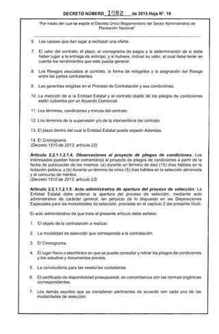 DECRETO NÚMERO · 1082 de 2015 Hoja N°. 16
"Por medio del cual se expide el Decreto Único Reglamentario del Sector Administrativo de
Planeación Nacional"
6. 	 Las causas que dan lugar a rechazar una oferta.
7. 	 El valor del contrato, el plazo, el cronograma de pagos y la determinación de si debe
haber lugar a la entrega de anticipo, y si hubiere, indicar su valor, el cual debe tener en
cuenta los rendimientos que este pueda generar.
8. 	 Los Riesgos asociados al contrato, la forma de mitigarlos y la asignación del Riesgo
entre las partes contratantes.
9. 	 Las garantías exigidas en el Proceso de Contratación y sus condiciones.
10. 	La mención de si la Entidad Estatal y el contrato objeto de los pliegos de condiciones
están cubiertos por un Acuerdo Comercial.
11. 	Los términos, condiciones y minuta del contrato.
12. Los términos de la supervisión y/o de la interventoría del contrato.
13. El plazo dentro del cual la Entidad Estatal puede expedir Adendas.
14. 	El Cronograma.
(Decreto 1510 de 2013, artículo 22)
Artículo 2.2.1.1.2.1.4. Observaciones al proyecto de pliegos de condiciones. Los
interesados pueden hacer comentarios al proyecto de pliegos de condiciones a partir de la
fecha de publicación de los mismos: (a) durante un término de diez (10) días hábiles en la
licitación pública; y (b) durante un término de cinco (5) días hábiles en la selección abreviada
y el concurso de méritos.
(Decreto 1510 de 2013, artículo 23)
Artículo 2.2.1.1.2.1.5. Acto administrativo de apertura del proceso de selección. La
Entidad Estatal debe ordenar la apertura del proceso de selección, mediante acto
administrativo de carácter general, sin perjuicio de lo dispuesto en las Disposiciones
Especiales para las modalidades de selección, previstas en el capítulo 2 del presente título.
El acto administrativo de que trata el presente artículo debe señalar:
1. 	 El objeto de la contratación a realizar.
2. 	 La modalidad de selección que corresponda a la contratación.
3. 	 El Cronograma.
4. 	 El lugar físico o electrónico en que se puede consultar y retirar los pliegos de condiciones
y los estudios y documentos previos.
5. 	 La convocatoria para las veedurías ciudadanas.
6. 	 El certificado de disponibilidad presupuestal, en concordancia con las normas orgánicas
correspondientes.
7. 	 Los demás asuntos que se consideren pertinentes de acuerdo con cada una de las
modalidades de selección.
 