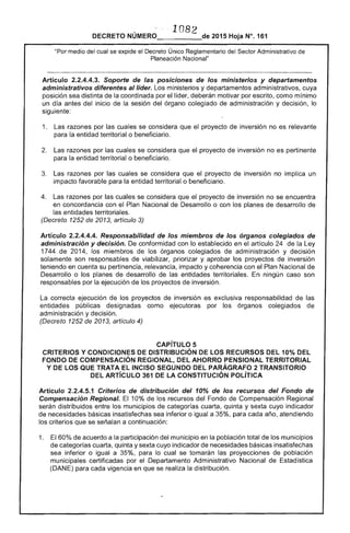 10B 
DECRETO 2015 Hoja N°. 161
medio del cual se expide el Decreto Único Reglamentario del Sector Administrativo de
Planeación Nacional"
Artículo 2.2.4.4.3. Soporte de las posiciones de los ministerios y departamentos
administrativos diferentes al líder. Los ministerios y departamentos administrativos, cuya
posición sea distinta de la coordinada por líder, deberán motivar por como mlmmo
un día antes del inicio de la sesión del órgano colegiado administración y decisión, lo
siguiente:
1. 	 razones por las cuales se considera que el proyecto de inversión no es relevante
la entidad territorial o beneficiario.
2. 	 Las razones por las cuales se que el proyecto de inversión no es pertinente
para la entidad territorial o beneficiario.
razones por cuales se considera que proyecto de inversión no implica un
impacto favorable para la entidad territorial o beneficiario.
4. 	 Las razones por las cuales se considera que el proyecto de inversión no se encuentra
en 	concordancia con el Plan Nacional de Desarrollo o con los planes de desarrollo de
entidades territoriales.
(Decreto de 2013, artículo 3)
Artículo 2.2.4.4.4. Responsabilidad de los miembros de los órganos colegiados de
administración y decisión. De conformidad con lo establecido en artículo la Ley
1744 de 2014, los miembros los órganos colegiados administración y decisión
solamente son de viabilizar, priorizar y aprobar los proyectos inversión
teniendo en su pertinencia, relevancia, impacto y coherencia con el Nacional de
Desarrollo o los planes de desarrollo de las entidades territoriales.
responsables por la ejecución los proyectos inversión.
ningún caso son
La correcta ejecución de proyectos de inversión es exclusiva respo
entidades públicas designadas como ejecutoras los órganos
administración y decisión.
(Decreto 1252 de 2013, artículo 4)
nsabilidad
colegiados
las
de
CAPíTULO 5 

CRITERIOS Y CONDICIONES DISTRIBUCiÓN DE lOS RECURSOS DEl10% DEL 

FONDO DE COMPENSACiÓN REGIONAL, DEL AHORRO PENSIONAl TERRITORIAL 

y DE lOS QUE TRATA El INCISO SEGUNDO DEL PARÁGRAFO 2 TRANSITORIO 

DEL ARTíCULO 361 DE lA CONSTITUCiÓN POLÍTICA 

Artículo 2.2.4.5.1 Criterios de distribución del 10% de los recursos del Fondo de
Compensación Regional. 10% de los recursos del Fondo Compensación Regional
serán distribuidos entre los municipios de categorías cuarta, quinta y cuyo indicador
de necesidades básicas insatisfechas sea inferior o igual a 35%, para cada año, atendiendo
los criterios que se señalan a continuación:
1. 	 60% de acuerdo a la participación del municipio en la población total de los municipios
de categorías cuarta, quinta y sexta cuyo indicador de necesidades básicas insatisfechas
sea inferior o igual a 35%. lo cual se tomarán las proyecciones de población
municipales certificadas por el Departamento Administrativo Nacional Estadística
(DANE) para cada vigencia en que se realiza la distribución.
 