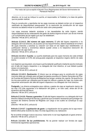 DECRETO NÚMERO1082 de 2015 Hoja N°. 164:,~I ...
"Por medio del cual se expide el Decreto Único Reglamentario del ......""('rnr Administrativo
Planeación Nacional"
directivo. en la cual se indique la cuantía, el responsable. la finalidad y la clase
que se pueden realizar.
Para la constitución y reembolso de las cajas menores se deberá contar con el respectivo
certificado de disponibilidad presupuesta!. la resolución constitución de las cajas
menores se deberá indicar la cuantía de cada rubro presupuesta!.
cajas menores deberán ajustarse a las necesidades de cada órgano, siendo
responsabilidad de ordenadores gasto de dichos órganos el buen uso las mismas
y el cumplimiento de reglas aquí se establecen.
(Decreto 146 de 2013, artículo 2)
Artículo 2.2.4.6.3. Del número de menores. El jefe del órgano respectivo o su
delegado del nivel directivo, de acuerdo con los requerimientos, deberá el número
de cajas menores y su creación con en las aquí establecidas. La
justificación técnica y económica deberá quedar anexa a respectiva resolución de
constitución de caja menor.
(Decreto 146 de 2013, artículo
Artículo 2.2.4.6.4. Cuantía. La cuantía destinada para las cajas menores de entidad
no podrá exceder el 0.5% presupuesto asignado al respectivo órgano dentro de cada
bienio.
órganos que requieran una mayor cuantía deberán justificarlo mediante escrito motivado
por el del órgano respectivo o su delegado del nivel directivo, el cual deberá quedar
anexo a la resolución.
(Decreto 146 de 2013, artículo 4)
Artículo 2.2.4.6.5. Destínación. El dinero que se entregue para constitución
menores debe ser utilizado para sufragar previstos en Gastos Generales del Plan
de del Sistema General de Regalías que tengan carácter de urgente. De igual forma
los recursos podrán ser utilizados para pago de viáticos y gastos viaje. los cuales sólo
requerirán autorización del del órgano respectivo o su delegado nivel directivo.
Parágrafo. Los dineros entregados para viáticos y gastos de viaje se legalizarán dentro
los diez (10) días siguientes a la realización del gasto Y. en todo caso, antes del de
diciembre del final del bienio.
(Decreto 146 de 2013, artículo 5)
Artículo 2.2.4.6.6. Fianzas y garantías. jefe del órgano respectivo o su delegado del nivel
directivo deberá constituir las fianzas Ygarantías que considere para proteger
recursos del General Regalías con cargo a los cuales se constituye caja
menor.
(Decreto 146 de 13, artículo 6)
Artículo 2.2.4.6.7. Legalización de gasto. La legalización los gastos de la caja menor
deberá efectuarse durante los (10) días siguientes a su realización.
No se podrán entregar nuevos recursos, hasta tanto no se haya legalizado el gasto anterior.
(Decreto 146 de 2013, artículo 7)
Articulo 2.2.4.6.8. De las prohibiciones. No se podrán realizar con fondos cajas
menores las siguientes operaciones:
 