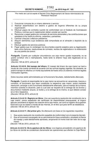 · 1082 

DECRETO NÚMERO_____de 2015 Hoja N°. 165
"Por medio del cual se expide el Decreto Único Reglamentario del Sector Administrativo de
Planeación Nacional"
1. 	 Fraccionar compras de un mismo elemento o servicio.
2. 	 Realizar desembolsos con destino a gastos de órganos diferentes de su propia
organización.
3. 	 Efectuar pagos de contratos cuando de conformidad con el Estatuto de Contratación
Pública y normas que lo reglamenten deban constar por escrito.
4. 	 Reconocer y pagar gastos por concepto de servicios personales y las contribuciones que
establece la ley sobre la nómina, cesantías y pensiones.
5. 	 Cambiar cheques o efectuar préstamos.
6. 	 Adquirir elementos cuya existencia esté comprobada en el almacén o depósito de la
entidad.
7. 	 Efectuar gastos de servicios públicos.
8. 	 Pagar gastos que no contengan los documentos soporte exigidos para su legalización,
tales como facturas, resoluciones de comisión, recibos de registradora o la elaboración
de una planilla de control.
Parágrafo. Cuando por cualquier circunstancia una caja menor quede inoperante, no se
podrá constituir otra o reemplazarla, hasta tanto la anterior haya sido legalizada en su
totalidad.
(Decreto 146 de 2013, artículo 8)
Artículo 2.2.4.6.9. Del manejo del dinero. El manejo del dinero de caja menor se hará a
través de una cuenta corriente de acuerdo con las normas legales vigentes. No obstante, se
podrá manejar en efectivo un monto equivalente de hasta cinco (5) salarios mínimos legales
mensuales vigentes.
Estos recursos serán administrados por el funcionario facultado, debidamente afianzado.
Parágrafo. Cuando el responsable de la caja menor se encuentre en vacaciones, licencia o
comisión, el funcionario que haya constituido la respectiva caja menor, podrá mediante
resolución, encargar a otro funcionario debidamente afianzado, para el manejo de la misma,
mientras subsista la situación, para lo cual sólo se requiere de la entrega de los fondos y
documentos mediante arqueo, al recibo y a la entrega de la misma, lo que deberá constar
en el libro respectivo.
(Decreto 146 de 2013, artículo 9)
Artículo 2.2.4.6.10. Registro en libros. Una vez suscrita la resolución de constitución de la
caja menor, previa expedición del certificado de disponibilidad presupuestal, el órgano
ejecutor procederá al registro de creación de la caja menor, así como el registro de la gestión
financiera que se realice a través de las mismas, en el libro que para tal fin se establezca.
(Decreto 146 de 2013, artículo 10)
Artículo 2.2.4.6.11. Del primer giro. Se efectuará con base en los siguientes requisitos:
1. 	 Que exista resolución de constitución expedida de conformidad con el presente decreto.
2. 	 Que el funcionario encargado de su administración haya constituido o ampliado la fianza
de manejo y esté debidamente aprobada, amparando el monto total del valor de la caja
menor.
(Decreto 146 de 2013, artículo 11)
Artículo 2.2.4.6.12. De la apertura de los libros. Los órganos procederán a la apertura de
los libros en donde se contabilicen diariamente las operaciones que afecten la Caja Menor
 