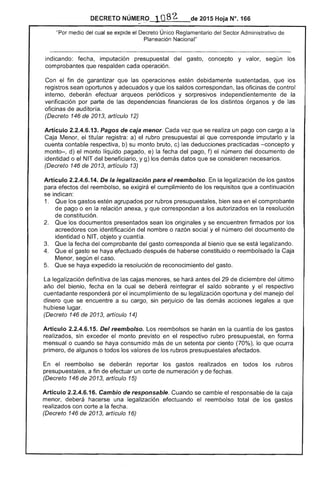 DECRETO NÚMERO 1082. de 2015 Hoja N°. 166
"Por medio cual se expide el Decreto Único Reglamentario del Sector Administrativo
Planeación Nacional"
indicando: fecha, imputación presupuestal del gasto, concepto y valor, según
comprobantes que respalden cada operación.
Con el fin garantizar que operaciones estén debidamente sustentadas, que
registros sean oportunos y adecuados y que los saldos correspondan, las oficinas control
interno, deberán efectuar arqueos periódicos y sorpresivos independientemente de la
verificación por parte las dependencias financieras los distintos órganos y de las
oficinas de auditoría.
(Decreto 146 de 2013, artículo 12)
Artículo 2.2.4.6.13. Pagos de caja menor. Cada vez que se realiza un pago con cargo a la
Caja Menor, titular registra: a) rubro presupuestal que corresponde imputarlo y la
cuenta contable respectiva, b) su monto bruto, c) las deducciones practicadas -concepto y
monto-, d) el monto líquido pagado, e) la fecha pago, f) el número del documento de
identidad o el NIT del beneficiario, y g) los demás datos que se consideren necesarios.
(Decreto 146 de 2013, artículo 13)
Artículo 2.2.4.6.14. De la legalización para el reembolso. En la legalización de los gastos
para efectos del reembolso, se exigirá el cumplimiento de requisitos que a continuación
se indican:
1. 	 Que los gastos estén agrupados por rubros presupuestales, bien sea en el comprobante
de pago o en la relación anexa, y que correspondan a los autorizados en la resolución
de constitución.
Que los documentos presentados sean los originales y se encuentren firmados por los
,....."'..,,.,,,......,,,,,. con identificación del nombre o razón social y el número del documento
identidad o NIT, objeto y cuantía.
3. Que la fecha del comprobante gasto corresponda al bienio que se está legalizando.
4. 	 Que gasto se haya efectuado haberse constituido o reembolsado la
Menor, según el caso.
5. 	 Que se haya expedido la resolución reconocimiento gasto.
legalización definitiva las se hará antes 29 de diciembre del último
año del bienio, fecha en la cual se deberá reintegrar el saldo sobrante y respectivo
cuentadante responderá por incumplimiento su legalización oportuna y del manejo del
dinero que se encuentre a su cargo, sin perjuicio de las demás acciones a que
hubiese lugar.
(Decreto 146 2013, artículo 14)
Artículo 2.2.4.6.1 Del reembolso. Los reembolsos se harán en la cuantía de los gastos
realizados, sin monto previsto en el respectivo rubro presupuestal, en forma
mensual o cuando se haya consumido más un setenta por ciento (70%), lo que ocurra
primero, algunos o todos los de los rubros presupuestales afectados.
En el reembolso se deberán reportar los gastos realizados en todos los rubros
presupuestales, a fin de efectuar un corte de numeración y de
(Decreto 146 de 2013, artículo 15)
Artículo 2.2.4.6.16. Cambio de responsable. Cuando se cambie el responsable de la caja
menor, deberá hacerse una legalización efectuando reembolso total de los gastos
realizados con corte a la fecha.
(Decreto 146 de 2013, artículo 16)
 