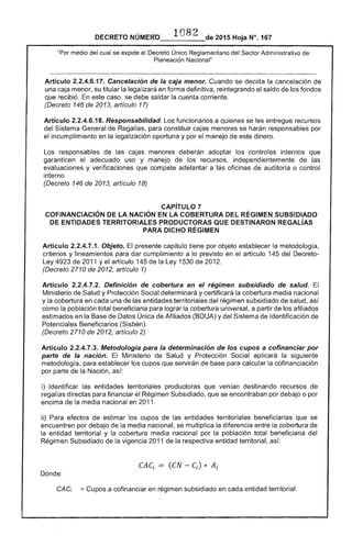 DECRETO NÚMERO_"_l___de 2015 Hoja N°. 167
"Por medio del cual se expide el Decreto Único Reglamentario del Sector Administrativo de
Planeación Nacional"
Artículo 2.2.4.6.17. Cancelación de la caja menor. Cuando se decida la cancelación de
una caja menor, su titular la legalizará en forma definitiva, reintegrando saldo de los fondos
que recibió. este caso, se debe saldar la cuenta corriente.
(Decreto 146 de 2013, artículo 17)
Artículo 2.2.4.6.18. Responsabilidad. funcionarios a se les entregue recursos
del Sistema General de Regalías, para constituir cajas menores se harán responsables por
el incumplimiento en legalización oportuna y por el manejo de dinero.
Los responsables las menores deberán adoptar los controles internos que
garanticen el adecuado uso y manejo los recursos, independientemente de las
evaluaciones y verificaciones que compete adelantar a las oficinas de auditoría o control
interno.
(Decreto 146 de 2013, artículo 18)
CAPíTULO 7 

COFINANCIACIÓN LA NACiÓN EN LA COBERTURA DEL RÉGIMEN SUBSIDIADO 

DE ENTIDADES TERRITORIALES PRODUCTORAS QUE DESTINARON REGAlÍAS 

PARA DICHO RÉGIMEN 

Artículo 2.2.4.7.1. Objeto. presente capítulo tiene por objeto establecer la metodología,
criterios y lineamientos para dar cumplimiento a lo previsto en el artículo 145 del Decreto-
Ley 4923 de 2011 y el artículo 145 la Ley 1530 de 2012.
(Decreto 2710 de 2012, artículo 1)
Artículo 2.2.4.7.2. Definición de coberlura en el régimen subsidiado de salud. El
Ministerio de Salud y Protección Social determinará y certificará la cobertura media nacional
y la cobertura en cada una entidades territoriales del régimen subsidiado de salud, así
como la población total beneficiaria para lograr la cobertura universal, a partir de los afiliados
estimados en Base Datos Única Afiliados (BDUA) y del Sistema de Identificación de
Potenciales Beneficiarios (Sisbén).
(Decreto 2710 de 2012, artículo 2)
Artículo 2.2.4.7.3. Metodología para la determinación de los cupos a cofinancíar por
parle de la nación. El Ministerio Salud y Protección Social la siguiente
metodología, para establecer cupos que servirán de para calcular la cofinanciación
por parte de Nación, así:
i) Identificar las entidades territoriales productoras que venían destinando recursos de
regalías directas para financiar el Régimen Subsidiado, que se encontraban por debajo o por
encima de la media nacional en 2011.
ii) Para efectos estimar los cupos entidades territoriales beneficiarias que se
encuentren por debajo de la media nacional, se multiplica la diferencia entre la cobertura
la entidad territorial y la cobertura media nacional por la población total beneficiaria del
Régimen Subsidiado la vigencia 2011 la respectiva entidad territorial,
CAe = (CN - e) * A·L l l
Dónde:
CAC¡ == Cupos a cofinanciar en régimen subsidiado en cada entidad territorial.
 