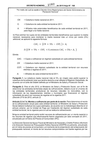 DECRETO NÚMERO-__l_O_8_2_de 2015 Hoja N°.16B
"Por del cual se extlloe el Decreto Único Reglamentario del .....Ol'fl",. Administrativo
Planeación Nacional"
CN 	 == Cobertura media nacional en 2011.
Cí 	 == Cobertura de cada entidad territorial en 2011.
=Afiliados más potenciales beneficiarios de cada entidad territorial en 2011,
para llegar a media nacional.
iii) Para los cupos de entidades territoriales beneficiarias que superen la media
nacional, mantener la media nacional un cinco por ciento (5%)
adicional, se aplicará la siguiente fórmula:
Si (CN 5% - COTi O, entonces CACi = 5% * Ai )
Dónde:
CACi 	 =Cupos a cofinanciar en régimen subsidiado en cada entidad territorial.
CN 	 == Cobertura media nacional en 2011.
COT¡ 	 = Cobertura con régimen subsidiado de la entidad territorial con recursos
distintos a regal en 2011.
=Afiliados de cada entidad territorial 2011.
Parágrafo 1, La cobertura media nacional el 5%, en ningún caso podrá superar la
cobertura la población total que tendría derecho a ser afiliada al Régimen Subsidiado, de
acuerdo con el corte Sisbén definido por el Ministerio de Salud y Protección Social.
Parágrafo 2. el año 2012, Ministerio de Salud y Protección con el fin de
determinar las entidades territoriales objeto cofinanciación, deberá cruzar el universo de
entidades territoriales productoras de recursos naturales no renovables, con la
información de los departamentos, distritos y municipios que financiaron el régimen
subsidiado salud con recursos de regalías en la vigencia 2011.
(Decreto 2710 2012, artículo 3)
Artículo 2.2.4.7.4. Montos a cofinanciar por parte de la nación. Para determinar el monto
la cofinanciación anual cada entidad territorial, el Ministerio Salud y Protección
Social deberá multiplicar los cupos estimados, de acuerdo con la metodología descrita en el
artículo anterior, por la Unidad Pago por Capitación del régimen subsidiado de cada
entidad territorial, de la vigencia la cual se realiza cofinanciación.
Ninguna entidad territorial podrá recibir recursos cofinanciación por un monto superior a
recursos regalías que efectivamente fueron asignados por concepto en 2011 ,
actualizado por el índice de Precios al Consumidor (lPC).
Dirección General de Apoyo Fiscal del Ministerio de Hacienda y Crédito Público informará
a la Dirección General de Presupuesto Público Nacional (DGPPN) anualmente, actualizado
por el índice de precios al consumidor y momento de la presentación del anteproyecto del
presupuesto nacional, monto de los recursos comprometidos con fuente regalías por las
 