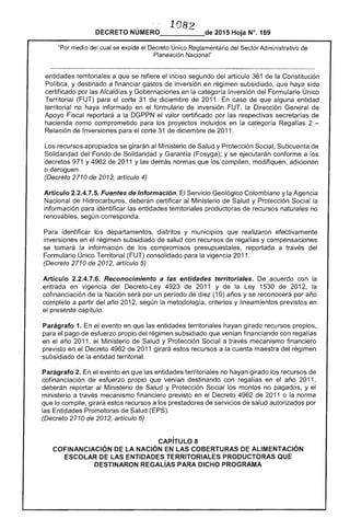 ". '.
108 

DECRETO NÚMERO_____de 2015 Hoja N°. 169
"Por medio se expide el Decreto Único Reglamentario del Sector Administrativo de
Planeación Nacional"
entidades territoriales a que se refiere inciso segundo del artículo 361 la Constitución
Poi y destinado a financiar gastos inversión en régimen subsidiado, que haya
certificado por las Alcaldías y Gobernaciones en la Inversión del Formulario Único
Territorial (FUT) para corte 31 de diciembre de 2011. En caso que alguna entidad
territorial no haya informado en formulario inversión FUT, la Dirección de
Apoyo Fiscal reportará a la DGPPN valor certificado por respectivas secretarías de
como comprometido para los proyectos incluidos en la categoría Rega' 2 ­
Relación de Inversiones para corte 31 diciembre 2011.
recursos apropiados se girarán Ministerio Salud y Protección Social, Subcuenta de
Solidaridad del Fondo de Solidaridad y Garantía (Fosyga); y se ejecutarán conforme a los
decretos 971 y de 2011 y las demás normas que los compilen, modifiquen, adicionen
o deroguen.
(Decreto 2710 de 2, artículo 4)
Artículo 2.2.4.7.5. Fuentes de Información. Servicio Geológico Colombiano y la Agencia
Nacional de Hidrocarburos, deberán certificar Ministerio Salud y Protección la
información para identificar entidades territoriales productoras de recursos no
renovables, según corresponda.
identificar los departamentos, distritos y municipios que efectivamente
inversiones en el régimen subsidiado salud con recursos de regalías y compensaciones
se tomará la información los compromisos presupuestales, reportada a del
Formulario Único Territorial (FUT) consolidado para vigencia 2011.
(Decreto 2710 de artículo 5)
Artículo 2.2.4.7.6. Reconocimiento a las entidades territoriales. acuerdo con
entrada en vigencia del Decreto-Ley 4923 de 2011 y Ley 1530 de 201
cofinanciación de Nación por un período (10) y se reconocerá por
completo a partir año 2012, según la metodolog criterios y lineamientos previstos en
presente capítulo.
Parágrafo 1. el evento en que entidades territoriales hayan girado recursos propios,
para pago de esfuerzo propio del régimen subsidiado que financiando con regalías
en el año 2011, el Ministerio Salud y Protección a través mecanismo financiero
previsto en el Decreto 4962 de 11 girará estos recursos a la cuenta maestra del
subsidiado la entidad territorial.
Parágrafo 2. el evento en que las entidades territoriales no hayan girado los recursos de
cofinanciación de esfuerzo propio que venían destinando con regalías en el año 2011,
deberán reportar al Ministerio de Salud y Protección Social los montos no pagados, y el
ministerio a través mecanismo financiero previsto en el Decreto de 2011 o la norma
lo compile, girará recursos a los prestadores de servicios salud autorizados por
las Entidades Promotoras Salud
(Decreto 2710 de 2012, artículo 6)
CAPíTULO 8 

COFINANCIACIÓN lA NACiÓN EN lAS COBERTURAS ALIMENTACiÓN 

ESCOLAR DE lAS ENTIDADES RRITORIAlES PRODUCTORAS QUE 

DESTINARON REGALÍAS PARA DICHO PROGRAMA 

 
