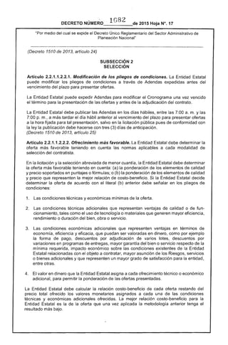 DECRETO _1_0_8___..- 2015 Hoja N°. 17
"Por medio del cual se eX!:lloe el Decreto Único Reglamentario del Sector Administrativo de
Nacional"
(Decreto 1510 de 2013, artículo 24)
SUBSECCIÓN 2 

SELECCiÓN 

Artículo 2.2.1.1.2.2.1. Modificación de los pliegos de condiciones. La Entidad Estatal
puede modificar los pliegos de condiciones a través de Adendas expedidas del
vencimiento del plazo para presentar ofertas.
Entidad puede expedir Adendas para modificar el Cronograma una vez vencido
el término para la presentación de ofertas y antes la adjudicación del contrato.
La Entidad Estatal debe publicar Adendas en los días hábiles, entre las 7:00 a. m. y las
7:00 p. m., a más tardar el día hábil anterior al vencimiento plazo para presentar ofertas
a la hora fijada para tal presentación, salvo en la licitación pública pues de conformidad con
la ley publicación debe hacerse con (3) d de anticipación.
(Decreto 1510 de 2013, artículo 25)
Artículo 2.2.1.1 Ofrecimiento más favorable. Entidad Estatal debe determinar la
oferta más favorable teniendo en cuenta las normas aplicables a cada modalidad
selección del contratista.
la licitación y la selección abreviada de menor cuantía, la Entidad Estatal debe determinar
la oferta más favorable teniendo en cuenta: (a) la ponderación de elementos de calidad
y precio soportados en puntajes o fórmulas; o (b) la ponderación de los elementos de calidad
y precio que representen la mejor relación costo-beneficio. la Entidad decide
determinar oferta de acuerdo con el literal (b) anterior debe señalar en los pliegos de
condiciones:
1. 	 Las condiciones técnicas y económicas mínimas de la oferta.
2. 	 Las condiciones técnicas adicionales que representan ventajas de calidad o de fun­
cionamiento, tales como el uso de tecnología o materiales que generen mayor eficiencia,
rendimiento o duración del bien, obra o servicio.
condiciones económicas adicionales que representen ventajas en términos
economía, eficiencia y eficacia, que puedan ser valoradas en dinero, como por ejemplo
forma de pago, descuentos por adjudicación de varios lotes, descuentos por
variaciones en programas de entregas, mayor garantía del bien o servicio respecto de
mínima requerida, impacto económico sobre las condiciones existentes de Entidad
relacionadas con el objeto a contratar, mayor asunción de los Riesgos, servicios
o bienes adicionales y que representen un mayor grado de satisfacción para entidad,
entre otras.
4. 	 El valor en dinero que la Entidad Estatal asigna a cada ofrecimiento técnico o económico
adicional, para permitir la ponderación de ofertas presentadas.
La Entidad Estatal debe calcular relación costo-beneficio cada oferta restando del
precio total ofrecido los valores monetarios asignados a cada una de las condiciones
y económicas adicionales ofrecidas. mejor relación costo-beneficio para
Entidad Estatal es la de la oferta que una vez aplicada la metodología anterior tenga el
resultado más bajo.
 