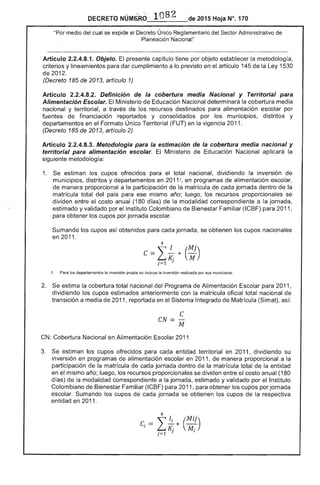 - ",
_._1_0_8_2__-- 2015 Hoja N°, 170
"Por medio del cual se expide el Decreto Único Reglamentario del Sector Administrativo de
Nacional"
Artículo 2.2.4.8.1. Objeto. El presente capítulo tiene por objeto establecer la metodología,
criterios y lineamientos para dar cumplimiento a lo previsto en artículo 145 de Ley 1530
de 201
(Decreto 185 de 2013, artículo 1)
Artículo 2.2.4.8.2. Definición de la cobertura media Nacional y Territorial para
Alimentación Escolar. El Ministerio Educación Nacional determinará la cobertura media
nacional y territorial, a través de los recursos destinados alimentación por
fuentes de financiación reportados y consolidados por los municipios, distritos y
departamentos en el Formato Único Territorial (FUT) en la vigencia 2011.
(Decreto 185 de 2013, artículo 2)
Artículo 2.2.4.8.3. Metodologia para la estimación de la cobertura media nacional y
territorial para alimentación escolar. Ministerio de Educación Nacional aplicará la
siguiente metodología:
1. 	 Se estiman los cupos ofrecidos para el total nacional, dividiendo la inversión de
municipios, distritos y departamentos en 20111, en programas de alimentación
de manera proporcional a la participación de la matrícula de cada jornada dentro
matrícula total del país para ese mismo año; luego, los recursos proporcionales se
dividen entre el costo anual (180 días) de la modalidad correspondiente a la jornada,
estimado y validado por el Instituto Colombiano Bienestar Familiar (ICBF) para 2011,
para obtener los cupos por jornada escolar.
Sumando los cupos obtenidos para cada jornada, se obtienen los cupos nacionales
en 2011.
Para los departamentos la inversión propia no incluye la inversión realizada por sus municipios.
2. 	 Se estima la cobertura total nacional del Programa de Alimentación Escolar para 2011,
dividiendo los cupos estimados anteriormente con la matrícula oficial total nacional
transición a media 2011, reportada en el Sistema Integrado de Matrícula (Simat), así:
C
CN= ­
M
CN: 	Cobertura Nacional en Alimentación Escolar 2011
3. 	 estiman los cupos ofrecidos para cada entidad territorial en 2011, dividiendo su
inversión en programas alimentación escolar en 2011, manera proporcional a la
participación de la matrícula de cada jornada dentro la matrícula total de la entidad
en el mismo año; luego, los recursos proporcionales se dividen entre el costo anual (180
d de la modalidad correspondiente a la jornada, estimado y validado por Instituto
Colombiano de Bienestar Familiar (ICBF) para 2011, para obtener los cupos por jornada
escolar. Sumando los cupos cada jornada se obtienen los cupos de la respectiva
entidad en 2011
,
4
.i* (Mil)LK· M·. 1) l
}=
 