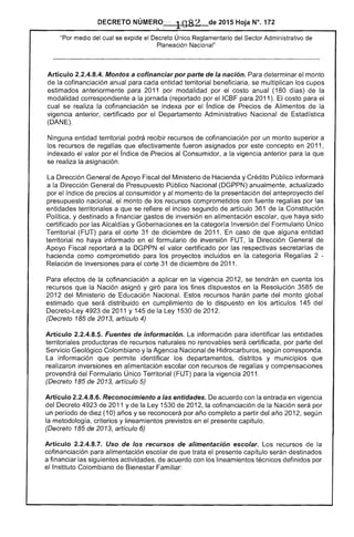 DECRETO NÚMER,--O~" .1082 de 2015 Hoja N°. 1
"Por medio del se expide el Decreto Único, Reglamentario del Sector Administrativo de
Planeación Nacional"
Articulo 2.2.4.8.4. Montos a cofinanciar por parte de la nación. Para determinar el monto
la cofinanciación anual para cada entidad territorial beneficiaria, se multiplican los cupos
estimados anteriormente para 2011 por modalidad por el costo anual (180 días) la
modalidad correspondiente a la jornada (reportado por el ICBF para 2011). costo para
cual se realiza la cofinanciación se indexa por índice de Precios de Alimentos de la
vigencia anterior, certificado por el Departamento Administrativo Nacional de Estadistica
(DANE).
Ninguna entidad territorial podrá recibir recursos de cofinanciación por un monto superior a
los recursos de regalías que efectivamente fueron asignados por concepto en 2011,
indexado el valor por el índice de Precios al Consumidor, a la vigencia anterior para la que
se realiza la asignación.
La Dirección General de Apoyo Fiscal Minister¡o de Hacienda y Crédito Público informará
a la Dirección General de Presupuesto Público Nacional (DGPPN) anualmente, actualizado
por índice de precios al consumidor y al momento de presentación del anteproyecto del
presupuesto nacional, monto de los recursos comprometidos con fuente regaifas por las
entidades territoriales a que se refiere el inciso segundo de artículo 361 de Constitución
Política, y destinado a financiar gastos de inversión en alimentación escolar, que haya sido
certificado por las Alcaldías y Gobernaciones en la categoría Inversión Formulario Único
Territorial (FUT) para el corte 31 de diciembre de 2011. caso de que alguna entidad
territorial no haya informado en el formulario de inversión la Dirección General de
Apoyo Fiscal reportará a la DGPPN valor certificado por las respectivas secretarías
hacienda como comprometido para los proyectos incluidos en la categoría Regalías 2 ­
Relación de Inversiones para corte 31 de diciembre de 2011.
Para efectos de la cofinanciación a aplicar en la 2012, se tendrán en cuenta los
recursos que la Nación asignó y giró para los fines dispuestos en la Resolución 3585 de
2012 del Ministerio de Nacional. recursos harán parte del monto global
estimado que distribuido en cumplimiento de lo dispuesto en los artículos 145 del
4923 de 2011 y 145 de la Ley 1 2012.
(Decreto 185 de 2013, articulo 4)
Artículo 2.2.4.8.5. Fuentes de información. La información para identificar las entidades
territoriales productoras recursos naturales no renovables certificada, por parte del
Servicio Geológico Colombiano y la Agencia Nacional de Hidrocarburos, según corresponda.
La información que permite identificar los departamentos, distritos y municipios que
realizaron inversiones en alimentación escolar con recursos de y compensaciones
provendrá del Formulario Único Territorial (FUT) para la vigencia 2011.
(Decreto 185 de 2013, artículo 5)
Artículo 2.2.4.8.6. Reconocimiento a las entidades. acuerdo con la entrada en vigencia
del Decreto 4923 de 2011 y la Ley 1530 de 2012, la cofinanciación de Nación será por
un período de (10) años y se reconocerá por año completo a partir del año según
la metodología, criterios y lineamientos previstos en el presente capítulo.
(Decreto 185 de 2013, artículo 6)
Artículo 2.2.4.8.7. Uso de los recursos de alimentación escolar. Los recursos la
cofinanciación para alimentación escolar de que trata presente capítulo serán destinados
a financiar las siguientes actividades, de acuerdo con los lineamientos técnicos definidos por
el Instituto Colombiano Bienestar Familiar:
 