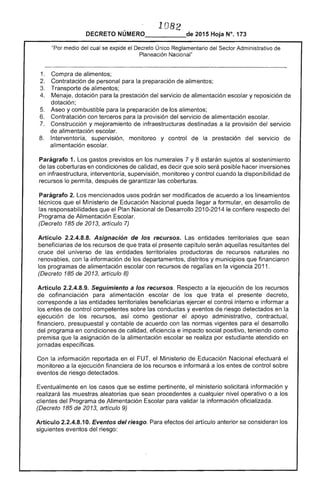 1. 08 

DECRETO _______-­ 2015 Hoja N°, 173
medio del cual se expide el Decreto Único Reglamentario del Sector Administrativo de
Planeación Nacional"
1. 	 de alimentos; 

Contratación personal para preparación de alimentos; 

Transporte de alimentos; 

4. 	 Menaje, dotación para la prestación del servicio de alimentación escolar y reposición de
dotación;
5. 	 Aseo y combustible para la preparación de los alimentos;
Contratación con terceros para la provisión del servicio de alimentación escolar.
Construcción y mejoramiento infraestructuras destinadas a la provisión servicío
de alimentación escolar.
8. 	 Interventoría, supervisión, monitoreo y control de la prestación del servicío 

alimentación escolar. 

Parágrafo 1. Los gastos previstos en los numerales 7 y 8 estarán sujetos sostenimiento
de las coberturas en condiciones de calidad, es decir que solo será posible hacer inversiones
en infraestructura, interventoría, supervisión, monitoreo y control cuando la disponibilidad de
recursos lo permita, después garantizar coberturas.
Parágrafo mencionados usos podrán ser modificados de acuerdo a los lineamientos
técnicos que el Ministerio de Educación Nacional pueda llegar a formular, en desarrollo de
responsabilidades que el Nacional de Desarrollo 2010-2014 le confiere respecto del
Programa de Alimentación Escolar.
(Decreto 185 20 artículo
Artículo 2.2.4.8.8. Asignación de los recursos. Las entidades territoriales que sean
beneficiarias de recursos que trata presente capítulo serán aquellas resultantes del
cruce universo de entidades territoriales productoras recursos naturales no
renovables, con la información los departamentos, distritos y municipios que financiaron
los programas alimentación escolar con recursos de regalías en vigencia 2011.
(Decreto 1 de artículo 8)
Artículo 2.2.4.8.9. Seguimiento a los recursos. Respecto a la ejecución los recursos
cofinanciación para alimentación escolar de los que trata el presente decreto,
corresponde a las entidades territoriales beneficiarias ejercer el control interno e informar a
los entes control competentes sobre las conductas y eventos de riesgo detectados en la
ejecución recursos, así como gestionar apoyo administrativo, contractual,
financiero, presupuestal y contable de acuerdo con normas vigentes para el desarrollo
programa en condiciones calidad, eficíencia e impacto social positivo, teniendo como
premisa que asignacíón de la alimentación escolar se realiza por estudiante atendido en
jornadas v,",,"'vv'
Con la información reportada en el FUT, el Ministerio de Educación Nacíonal efectuará el
monitoreo a la ejecución financiera de los recursos e informará a los entes de control sobre
eventos de detectados.
Eventualmente en los casos que se estime pertinente, el ministerio solicitará información y
realizará muestras aleatorias que sean procedentes a cualquier nivel operativo o a los
del Programa Alimentación Escolar para validar la información oficializada.
(Decreto 185 2013, artículo 9)
Artículo 2.2.4.8.10. del riesgo. Para efectos del artículo anterior se consideran los
siguientes eventos del riesgo:
 
