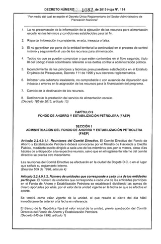 DECRETO NÚMERO: r ;:. 1082 de 2015 Hoja N°. 174
"Por medio del cual se expide el Decreto Único Reglamentario del Sector Administrativo de
Planeación Nacional"
1. 	 La no presentación de la información de la ejecución de los recursos para alimentación
escolar en los términos y condiciones establecidas para tal fin.
2. 	 Reportar información inconsistente, errada, inexacta o falsa.
3. 	 El no garantizar por parte de la entidad territorial la continuidad en el proceso de control
interno y seguimiento al uso de los recursos para alimentación.
4. 	 Todos los que se puedan comprobar y que estén contenidos en el libro segundo, título
111 del Código Penal colombiano referente a los delitos contra la administración pública.
5. 	 Incumplimiento de los principios y técnicas presupuestales establecidos en el Estatuto
Orgánico de Presupuesto, Decreto 111 de 1996 y sus decretos reglamentarios.
6. 	 Informar una cobertura inexistente, no comprobable o con ausencia de depuración que
induzca a errores en la asignación de los recursos para la financiación del programa.
7. 	 Cambio en la destinación de los recursos.
8. 	 Desfinanciar la prestación del servicio de alimentación escolar.
(Decreto 185 de 2013, artículo 10)
CAPíTULO 9 

FONDO DE AHORRO Y ESTABILIZACiÓN PETROLERA (FAEP) 

SECCiÓN 1 

ADMINISTRACiÓN DEL FONDO DE AHORRO Y ESTABILIZACiÓN PETROLERA 

(FAEP) 

Artículo 2.2.4.9.1.1. Reuniones del Comité Directivo. El Comité Directivo del Fondo de
Ahorro y Estabilización Petrolera deberá convocarse por el Ministro de Hacienda y Crédito
Público, mediante escrito dirigido a cada uno de los miembros con, por lo menos, cinco días
hábiles de anticipación a la respectiva reunión, salvo que en el reglamento interno del comité
directivo se prevea otro mecanismo.
Las reuniones del Comité Directivo se efectuarán en la ciudad de Bogotá D.C. o en el lugar
que señale su reglamento interno.
(Decreto 609 de 1996, artículo 4)
Artículo 2.2.4.9.1.2. Número de unidades que corresponde a cada una de las entidades
partícipes. El número de unidades que corresponde a cada una de las entidades partícipes
en el Fondo de Ahorro y Estabilización Petrolera se establecerá dividiendo las sumas de
dinero aportadas por ellas, por el valor de la unidad vigente en la fecha en que se efectúe el
aporte.
Se tendrá como valor vigente de la unidad, el que resulte al cierre del día hábil
inmediatamente anterior a la fecha en referencia.
El Banco de la República fijará el valor inicial de la unidad, previa aprobación del Comité
Directivo del Fondo de Ahorro y Estabilización Petrolera.
(Decreto 845 de 1996, artículo 1)
 