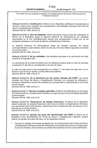 ", ·1082 

DECRETO NÚMERO_____de 2015 Hoja N°, 175
"Por medio del cual se "::""""C'I'" Único del Sector Administrativo de
Planeación Nacional"
Artículo 2.2.4.9.1 Cerlificación. Banco la República certificará trimestralmente el 

número y valor de las unidades que correspondan a entidades partícipes del Fondo 

Ahorro y Estabilización Petrolera. 

(Decreto 845 de 1996, artículo 2) 

Artículo 2.2.4.9.1.4. Giro de utilidades. Dentro del primer mes de cada año calendario, el 

Banco la República girará la Agencia Nacional de Hidrocarburos utilidades 

acumuladas en el inmediatamente anterior que correspondan a cada una de 

entidades participes en el Fondo de Ahorro y Estabilización Petrolera. 

Agencia Nacional de Hidrocarburos girará en moneda nacional, sumas
correspondientes a cada entidad, dentro los diez (10) días hábiles siguientes a la fecha
en que las reciba.
(Decreto 845 de 1996, artículo 3)
Artículo 2.2.4.9.1.5. De las utilidades. Las utilidades equivalen a la valorización de cada
unidad en el respectivo año.
valorización la unidad se define como la diferencia positiva entre el valor de mercado
a diciembre del año en consideración y valor de costo.
valor de costo será el que corresponda a la unidad a 10
enero de cada año o en
fecha en que se hizo el aporte, cuando este fuere posterior.
(Decreto 845 1 artículo 4)
Artículo 2.2.4.9.1 De la afectación por las sumas del Las sumas
retiradas del Fondo de Ahorro y Estabilización Petrolera, por concepto de utilidades o
reintegros, afectarán el número unidades corresponden a cada partícipe y no el valor
de mismas.
(Decreto 845 de 1996, artículo 7)
Artículo 2.2.4.9.1.7. Normas contables aplicables. El Banco de la República, en el manejo
Fondo de Ahorro y Estabilización Petrolera, se regirá por normas contables aplicables
a dicha entidad.
(Decreto 845 1996, artículo 8)
Artículo 2.2.4.9.1.8. Presentación de estados financieros. El Banco de la República
deberá presentar estados financieros del Fondo Ahorro y Estabilización Petrolera,
aprobación del comité directivo, dentro del primer trimestre del año, de acuerdo con lo
previsto por el comité directivo.
(Decreto 845 de 1996, artículo 9)
Artículo 2.2.4.9.1.9. Ajustes por parle del administrador del FAEP. Banco de la
República como administrador del Fondo de Ahorro y Estabilización Petrolera, deberá
los ajustes sean del caso, en los siguientes
1. 	 Cuando los estados financieros aprobados por comité directivo del Fondo
y Estabilización Petrolera presenten diferencias con aquellos que sirvieron de para
el giro utilidades, tal manera que discrepancias con sumas distribuidas.
 