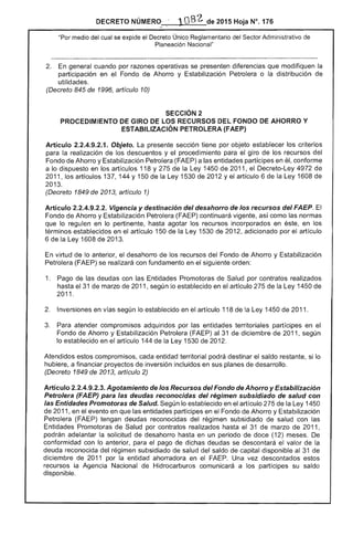 DECRETO NÚMERO, 	 2015 Hoja N°. 176
"Por medio del cual se expide el Decreto Único. Reglamentario del Sector Administrativo
"",o<,,,.,..,n Nacional"
2. 	 En general cuando por razones operativas se presenten diferencias que modifiquen la
participación en el Fondo de Ahorro y Estabilización Petrolera o la distribución
utilidades.
(Decreto 845 de 1996, artículo 10)
SECCiÓN 2 

PROCEDIMIENTO DE GIRO DE LOS RECURSOS DEL FONDO DE AHORRO Y 

ESTABILIZACiÓN PETROLERA (FAEP) 

Artículo 2.2.4.9.2.1. Objeto. La sección tiene por objeto establecer los criterios
la realización los descuentos y procedimiento para el giro de los recursos del
Fondo de Ahorro y Estabilización Petrolera (FAEP) a las entidades partícipes en él, conforme
a lo dispuesto en los artículos 118 y la Ley 1450 de 2011, el Decreto-Ley 4972
2011, los artículos 137, 144 Y 1 de la Ley 1530 2012 Yel artículo 6 de Ley 1608
13.
(Decreto 1849 de 2013, artículo 1)
Artículo 2.2.4.9.2.2. Vigencia y destinación del desahorro de los recursos del FAEP.
de Ahorro y Estabilización Petrolera ( continuará vigente, como las normas
que lo regulen en lo pertinente, hasta agotar los recursos incorporados en éste, en los
términos establecidos en el artículo 150 de la Ley 1 de 2012, adicionado por el artículo
6 la 1 de 13.
En virtud lo anterior, desahorro de los recursos del Fondo de Ahorro y Estabilización
Petrolera (FAEP) se realizará con fundamento en el siguiente orden:
1. 	 Pago de deudas con las Promotoras de por contratos realizados
hasta 31 marzo de 2011, lo establecido en el artículo 275 la Ley 1450
2011.
Inversiones en vías lo establecido en el artículo 118 de la Ley 1450 de 2011.
3. 	 Para atender compromisos adquiridos por las territoriales partícipes en el
Fondo de Ahorro y Estabilización Petrolera (FAEP) al 31 de diciembre de 2011, según
establecido en el artículo 144 la 1530 de 2012.
Atendidos estos compromisos, entidad territorial podrá destinar el saldo si lo
hubiere, a financiar proyectos de inversión incluidos en sus planes de desarrollo.
(Decreto 1849 de 2013, artículo 2)
Artículo 2.2.4.9.2.3. Agotamiento de los Recursos del Fondo de Ahorro y Estabilización
Petrolera (FAEP) para deudas reconocidas del régimen subsidiado de salud con
las Entidades Promotoras de Salud. lo establecido en el artículo la Ley 1450
de 2011, en el evento en que las entidades partícipes en el Fondo de Ahorro y Estabilización
Petrolera (FAEP) tengan deudas reconocidas régimen subsidiado de salud con las
Entidades Promotoras Salud por contratos realizados hasta el 31 de marzo de 2011,
podrán adelantar la solicitud desahorro hasta en un periodo de doce (1 meses.
conformidad con lo anterior, para el pago de dichas deudas se descontará valor de
deuda reconocida del régimen subsidiado de salud del saldo de capital disponible al de
d de 11 por la entidad ahorradora en el Una vez descontados estos
recursos la Agencia Nacional de Hidrocarburos comunicará a partícipes su saldo
disponible.
 