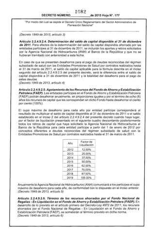 1 8 

DECRETO 2015 Hoja N°. 177
medio del cual se eXCilOe el Reglamentario del Sector Administrativo
Planeación Nacional"
(Decreto 1849 de 2013, artículo 3)
Articulo 2.2.4.9.2.4. Determinación del saldo de capital disponible al 31 de diciembre
de 2011. Para la determinación del saldo de capital disponible ahorrado por las
entidades partícipes al 31 de diciembre de 2011, se incluirán los aportes y solicitados
por la Agencia Nacional Hidrocarburos (ANH) al Banco la y que no se
hubieran tramitado con anterioridad a esta fecha.
caso de que se presenten desahorros para el pago de deudas reconocidas regrmen
subsidiado de salud con las Entidades Promotoras Salud por contratos realizados hasta
el de marzo 2011. saldo de capital aplicable para fórmula descrita en mClso
segundo artículo del presente decreto, la diferencia entre el saldo
capital disponible a 31 de diciembre de 1 y totalidad del desahorro para el pago de
deudas.
(Decreto 1849 2013, artículo 4)
Artículo 2.2.4.9.2.5. Agotamiento de Recursos del Fondo de Ahorro y Estabilización
Petrolera (FAEP). entidades en el Fondo Ahorro y Estabilización Petrolera
(FAEP) podrán desahorrar anualmente, en proporciones iguales y por el término ocho (8)
los recursos de capital les correspondan en dicho Fondo hasta el
por ciento (100%).
El cupo máximo desahorro para año por entidad partícipe corresponderá al
resultado de multiplicar el saldo de capital disponible al 31 de diciembre de 2011 o el saldo
establecido en inciso 2 del artículo 2.2.4.9.2.4 presente decreto cuando haya lugar,
por el factor de liquidación presentado en el siguiente cuadro descontando posteriormente
todos los retiros de capital que haya solicitado la Agencia Nacional de Hidrocarburos al
Banco de la República para cada entidad partícipe a partir 1 enero de 2012 por
conceptos diferentes a deudas reconocidas del régimen subsidiado de salud con la
Promotoras de Salud por contratos realizados hasta el 31 de marzo 2011.
Año
Liquidación
2012
2013
1
25,00%
2014
2015
2016
2017
2018 87,50%
2019 100,00%
Anualmente Agencia Nacional Hidrocarburos (ANH) comunicará a los partícipes el cupo
máximo de desahorro para cada año, de conformidad con dispuesto en inciso anterior.
(Decreto 1849 de 2013, artículo 5)
Artículo 2.2.4.9.2.6. Término los recursos ahorrados por el Fondo Nacional de
Regalías - En Liquidación en el Fondo de Ahorro y Estabilización Petrolera (FAEP). En
desarrollo de lo previsto en artículo primero del Decreto-Ley 4972 de 2011, los recursos
ahorrados por Fondo Nacional de Regalías - Liquidación en el Fondo Ahorro y
Estabilización Petrolera (FAEP), se someterán al término previsto en dicha norma.
(Decreto 1849 de 2013, artículo 6)
 