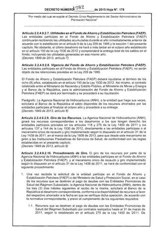 DECRETO _______-- 2015 Hoja N°. 178
"Por medio del cual se expide el Decreto Único Reglamentario del Sector Administrativo de
Nacional"
Artículo 2.2.4.9.2.7. Utilidades en el Fondo de Ahorro y Estabilización Petrolera (FAEP).
Las entidades partícipes en Fondo de Ahorro y Petrolera (FAEP)
continuarán recibiendo utilidades acumuladas durante año inmediatamente anterior de
acuerdo con lo establecido en el artículo 9 de la Ley 209 de 1995 y la sección 1 del presente
capítulo. No obstante, último desahorro se hará a más tardar en octavo año establecido
en artículo 150 la Ley 1530 2012 y comprenderá entrega total los saldos en
fondo, incluyendo utilidades generadas en ese mismo
(Decreto 1849 de 2013, artículo 7)
Artículo 2.2.4.9.2.8. Vigencia del Fondo de Ahorro y Estabilización Petrolera (FAEP).
entidades participes en el Fondo de Ahorro y Estabilización Petrolera (FAEP), no serán
objeto de las retenciones previstas en la Ley 209 de 1995.
El Fondo de Ahorro y Estabilización Petrolera (FAEP) liquidarse al término de los 

ocho (8) años, establecido en el artículo 150 de Ley 1530 de 2012. Así mismo, contrato 

celebrado entre el Ministerio Hacienda y Crédito Público, el Ministerio de Minas y Energía 

y Banco de la República, para la administración del Fondo de Ahorro y Estabilización 

Petrolera (FAEP) se dará por terminado y se procederá a su liquidación. 

Parágrafo. La Agencia Nacional de Hidrocarburos (ANH), o la entidad que haga sus veces, 

solicitará al Banco de la República el saldo disponible de los recursos ahorrados por las 

entidades partícipes al finalizar el octavo año y procederá a su entrega. 

(Decreto 1849 de 2013, artículo 8) 

Artículo 2.2.4.9.2.9. Giro de los Recursos. La Agencia Nacional Hidrocarburos (ANH), 

girará los recursos correspondientes a los desahorros a los que tengan derecho las 

entidades partícipes previstos en los artículos 118 y la Ley 1450 de 2011 y los 

artículos 137 y 144 de la Ley 1530 de 2012, directamente a las entidades partícipes o 

mecanismo único de recaudo y giro implementado según lo dispuesto en el artículo 31 de la 

Ley 1438 de 2011, en marco de la Ley 1608 de 2013, para que desde este mecanismo se 

giren a las Instituciones Prestadoras de de Salud, de conformidad con las reglas 

establecidas en presente capítulo. 

(Decreto 1849 de 2013, artículo 9) 

Artículo 2.2.4.9.2.10. Procedimiento de Giro. giro de los recursos por parte de la 

Agencia Nacional de Hidrocarburos (ANH) a las entidades participes en Fondo de Ahorro 

y Estabilización Petrolera (FAEP), y al mecanismo único recaudo y giro implementado 

según lo dispuesto en el artículo 31 de Ley 1438 de 2011, se hará de conformidad con 

siguiente procedimiento: 

1. 	 Una vez recibida la solicitud de la entidad partícipe en Fondo de Ahorro y
Estabilización Petrolera o del Ministerio de Salud y Protección Social, en el caso
de los recursos que se destinen al pago de deudas con las Entidades Promotoras de
Salud del Régimen Subsidiado, la Agencia Nacional Hidrocarburos (ANH), dentro de
los (3) días siguientes al recibo de la misma, solicitará al Banco de la
República el desahorro correspondiente, conforme a la disponibilidad de recursos a favor
del respectivo ahorrador a la fecha en que se verifique dicha operación, de acuerdo con
la normativa correspondiente. y previo el cumplimiento los siguientes requisitos:
1.1. 	 Recursos que se destinen al pago deudas con las Entidades Promotoras
Salud Régimen Subsidiado por contratos realizados hasta el 31 de marzo de
2011, según lo establecido en el artículo 275 de la Ley 1450 ~2011. De
 