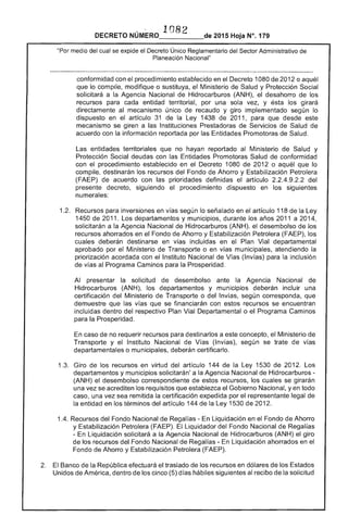_____
"Por medio del cual se
1082 
 .-- 2015 Hoja N°, 179
Reglamentario Sector Administrativo de
Planeación Nacional"
-----_......_-----------------------...---------------------------------------------------_..._--------------------y------------------_..._--------­
conformidad con el procedimiento establecido en Decreto 1080 2012 o aquél
que lo compile, modifique o sustituya, el Ministerio de Salud y Protección Social
solicitará a la Agencia Nacional de Hidrocarburos (ANH), el desahorro de los
recursos para entidad territorial, por una sola vez, y ésta girará
directamente al mecanismo único recaudo y giro implementado según lo
dispuesto en el artículo 31 de la 1438 2011, para que desde este
mecanismo se giren a las Instituciones Prestadoras de Servicios Salud de
acuerdo con la información reportada por Entidades Promotoras Salud.
entidades territoriales que no hayan reportado Ministerio de Salud y
Protección Social deudas con las Entidades Promotoras Salud conformidad
con procedimiento establecido en el Decreto 1080 2012 o aquél lo
compile, destinarán recursos del Fondo de Ahorro y Estabilización Petrolera
(FAEP) de acuerdo con las prioridades definidas artículo 2.2.4.9.2.2
decreto, siguiendo el procedimiento dispuesto en los siguientes
numerales:
1.2. 	 Recursos para inversiones en según lo señalado en el artículo 118 de la
1450 2011. departamentos y municipios, durante los años 2011 a 2014,
solicitarán a la Agencia Nacional Hidrocarburos (ANH). el desembolso de los
recursos ahorrados en el Fondo de Ahorro y Estabilización Petrolera los
deberán destinarse en vías incluidas en el Plan Vial departamental
aprobado Ministerio Transporte o en vías municipales, atendiendo la
priorización acordada con el Instituto Nacional de Vías (Invías) para inclusión
de al Programa Caminos para la Prosperidad.
Al presentar la solicitud desembolso ante Agencia Nacional de
Hidrocarburos (ANH), los departamentos y municipios deberán incluir una
certificación del Ministerio de Transporte o del Invías, corresponda,
demuestre que las que se financiarán con estos recursos se encuentran
incluidas dentro del respectivo Plan Vial Departamental o Programa Caminos
para la Prosperidad.
caso no requerir recursos para a este concepto, Ministerio de
Transporte y el Instituto Nacional de Vías (Invías), se trate de vías
departamentales o municipales, deberán certificarlo.
1 	 Giro de los recursos en virtud del artículo 144 de la Ley 1 de Los
departamentos y municipios solicitarán' a la Agencia Nacional de Hidrocarburos ­
(ANH) el desembolso correspondiente de estos recursos, los se girarán
una vez se acrediten requisitos que Gobierno Nacional, yen todo
caso, una vez sea remitida la certificación expedida por el representante legal de
entidad en los términos del artículo 144 de la Ley 1530 de 201
1 Recursos Regalías - Liquidación en el Fondo Ahorro
y Estabilización Petrolera El Liquidador del Fondo Nacional de Regaifas
Liquidación solicitará a la Agencia Nacional Hidrocarburos (ANH) el
de los recursos del Fondo Nacional de ías - Liquidación ahorrados en el
Fondo Ahorro y Estabilización Petrolera (FAEP).
2. 	 Banco la República efectuará traslado de los recursos en dólares de los
Unidos de América, dentro los cinco (5) días hábiles siguientes recibo de la solicitud
 