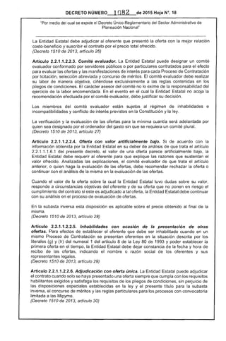 de 2015 Hoja N°, 18DECRETO NÚMER.O
"Por medio del cual se expide el Decreto Único Reglamentario del Sector Administrativo
Planeación Nacional"
La Entidad Estatal debe adjudicar oferente que presentó la oferta con la mejor relación
costo-beneficio y suscribir el contrato por el precio total ofrecido.
(Decreto de 2013, artículo 26)
Artículo 2.2.1.1.2.2.3. Comité evaluador. Entidad puede designar un comité
evaluador conformado por públicos o por particulares contratados para el efecto
evaluar las y las manifestaciones de interés para Proceso Contratación
por licitación, selección abreviada y concurso de méritos. comité evaluador debe realizar
su labor de manera objetiva, exclusivamente a las reglas contenidas en los
pliegos de condiciones. El asesor del comité no lo exime la responsabilidad del
ejercIcIo la labor encomendada. En evento en cual la Entidad Estatal no la
recomendación efectuada por comité evaluador, debe justificar su decisión.
Los miembros del comité evaluador están sujetos al régimen de inhabilidades e
incompatibilidades y conflicto de interés previstos en la Constitución y la ley.
verificación y la evaluación de las ofertas para la mínima cuantía será adelantada por
quien sea designado por el ordenador del gasto sin que se requiera un comité plural.
(Decreto 1510 de 2013, artículo 27)
Artículo 2.2.1.1.2.2.4. Oferla con valor arlificialmente bajo. de acuerdo con la
información obtenida por la Entidad en su deber de análisis de que trata artículo
1.1.1 presente decreto, el valor una oferta artificialmente bajo,
Entidad debe requerir al oferente para que explique las razones que sustentan
valor ofrecido. Analizadas las explicaciones, el comité evaluador de que el artículo
anterior, o quien haga la evaluación las ofertas, debe recomendar la oferta o
continuar con el análisis la misma en la evaluación de las ofertas.
Cuando valor de la oferta sobre cual la Entidad tuvo dudas sobre su valor,
responde a circunstancias objetivas del oferente y de su oferta que no ponen en riesgo
cumplimiento del contrato si es adjudicado a tal oferta, la Entidad Estatal debe continuar
con su análisis en de evaluación ofertas.
En la subasta inversa esta disposición es aplicable precio obtenido al final de la
misma.
(Decreto 1510 de 2013, artículo 28)
Artículo 2.2.1.1.2.2.5. Inhabilidades con ocaslon de la presentación de otras
oferlas. Para de establecer el oferente que ser inhabilitado cuando en un
mismo Proceso de Contratación se presentan oferentes en la situación descrita por los
literales (g) y (h) del numeral 1 del artículo 8 la Ley 80 1993 Y poder establecer la
primera en el tiempo, la Entidad Estatal debe constancia de la fecha y hora de
recibo de ofertas, indicando el nom o razón social de oferentes y sus
representantes legales.
(Decreto 1510 de 2013, artículo 29)
Artículo .1.2.2.6. Adjudicación con oferla única. La Entidad puede adjudicar
contrato cuando solo se haya presentado una siempre que cumpla con los requisitos
habilitantes y satisfaga los requisitos de los pliegos de condiciones, perJuIcIo
disposiciones establecidas en la ley y el título para la subasta
inversa, concurso méritos y reglas particulares para los procesos con convocatoria
limitada a las Mipyme.
(Decreto 1510 de 2013, artículo 30)
 