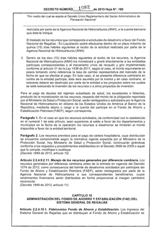 de 2015 Hoja N°. 180
"Por del cual se expide el Decreto Único Reglamentario del Sector Administrativo de
Planeación Nacional"
realizada por parte de la Agencia Nacional Hidrocarburos (ANH), a cuenta bancaria
que ésta indique.
El traslado los recursos que corresponda a solicitudes desahorro a favor Fondo
Nacional de Regaifas - En Liquidación podrá efectuarse dentro de un plazo máximo
quince (15) días hábiles siguientes al recibo la solicitud realizada por parte de la
Agencia Nacional de Hidrocarburos (ANH).
3. 	 Dentro de los diez (10) días hábiles siguientes al recibo de los recursos, la Agencia
Nacional de Hidrocarburos (ANH) los monetizará y girará directamente a entidades
partícipes correspondientes o al mecanismo único de recaudo y giro implementado
conforme al artículo de la 1438 de 2011, según el el monto equivalente en
pesos tomando como referencia la tasa de cambio representativa del mercado de la
fecha en que se efectúe el pago. todo caso, si se presenta diferencia cambiaria en
contra de la entidad partícipe, asumida por la misma y en caso contrario, el
sobrante ser destinado por parte la entidad a los proyectos sobre los cuales
se está realizando la inversión de los recursos o a otros proyectos de inversión.
Para pago de del régimen subsidiado de salud, o faltantes,
producto de la monetización los recursos, del monto de la obligación reportada
por el Ministerio Salud y Protección Social, reintegrados o solicitados por la Agencia
Nacional de Hidrocarburos en dólares de los Estados Unidos de América al Banco de
República, mediante abono o cargo a la cuenta participe en el Fondo de Ahorro y
Estabilización Petrolera (FAEP), según corresponda.
Parágrafo 1. En caso en que los recursos solicitados, de conformidad con lo establecido
en el numeral 1 de artículo, sean superiores saldo a favor los departamentos y
municipios en la fecha la operación los recursos a desahorrar se limitarán monto
disponible a favor de la entidad territorial.
Parágrafo 2. Los recursos previstos para pago cartera hospitalaria, cuya distribución
se encuentre comprometida según la normativa vigente expedida por el Ministerio de la
Protección Social, hoy Ministerio de Salud y Protección Social, continuarán girándose
conforme a los requisitos y procedimientos establecidos en el Decreto 3668 de 2009 o aquél
que lo compile, modifique o sustituya.
(Decreto 1849 2013, artículo 10)
Artículo 2.2.4.9.2.11. Manejo de los recursos generados por diferencia cambiaria. Los
recursos generados por diferencia cambiaría antes de la entrada en vigencia del Decreto
1074 de 2012, como consecuencia del trámite desahorros solicitados por partícipes del
Fondo de Ahorro y Estabilización Petrolera (FAEP), serán reintegrados por parte
Agencia Nacional de Hidrocarburos a sus correspondientes beneficiarios, cuyos
rendimientos financieros serán distribuidos en forma proporcional al margen cambiaría
reconocido.
(Decreto 1849 de 2013, artículo 11)
CAPíTULO 10 

ADMINISTRACiÓN DEL FONDO DE AHORRO Y ESTABILIZACiÓN (FAE) DEL 

SISTEMA GENERAL REGAlíAS 

Artículo 2.2.4.10.1. Fideicomiso Fondo de Ahorro y Estabilización. Los Ingresos del 

Sistema General Regalías que se distribuyan al Fondo de Ahorro y Estabilización se 

 