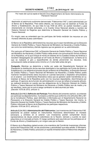1082
DECRETO 2015 Hoja N°. 181
"Por medio del cual se expide el Decreto Único Reglamentario del Sector Administrativo
Planeación Nacional"
destinarán al patrimonio autónomo denominado "Fideicomiso y será administrado por
el Banco de República. Para estos efectos, los recursos que se destinen al Fondo de
Ahorro y Estabilización, de que trata la Ley 1530 de 2012, se podrán transferir y girar
directamente en moneda extranjera, a la Cuenta Única Nacional abierta a nombre del
Sistema General de Regal que determine la Dirección General Crédito Público y
Tesoro Nacional.
ningún caso se entenderá que los partícipes del fondo recibirán los recursos en una
moneda diferente al peso colombiano.
El Banco la República administrará los recursos que le sean transferidos por la Dirección
General de Crédito Público y Tesoro Nacional Ministerio Hacienda y Crédito Público,
como los rendimientos y demás ingresos que se generen en su administración.
Por cada giro al Fideicomiso la Dirección General de Crédito Público y Tesoro Nacional
del Ministerio de Hacienda y Crédito Público debe enviar una comunicación formal Banco
de República, en la que indique el monto en dólares de los Estados Unidos América a
transferir desagregado por partícipe en el Fondo de Ahorro y Estabilización, fecha en
se realizará giro y especificando de dónde provendrán los recursos. Esta
comunicación enviarse como mínimo un (1) día hábil antes del giro.
Parágrafo. Mientras se determina y recibe por parte del Departamento Nacional de
Planeación la distribución de los recursos destinados a los partícipes del Fondo de Ahorro y
Estabilización y se el proceso de giro al Banco la República. la Dirección General
Crédito Público y Tesoro Nacional del Ministerio de Hacienda y Crédito Público podrá
mantener transitoriamente recursos en cuentas bancarias o depósitos remunerados
en exterior. rendimientos financieros que se serán transferidos en su
totalidad al Banco de la República junto con los recursos depositados, discriminados por
partícipe. El ejercicio de la función administración a la se refiere presente artículo,
se realizará teniendo en que las obligaciones la Dirección General de Crédito
Público y Tesoro Nacional del Ministerio de Hacienda y Crédito Público son de medio y no
de resultado, por la cual el riesgo cambiario no será asumido por ésta.
(Decreto 1076 de 2012, artículo 1).
Artículo 2.2.4.10.2. Definición de Participe. Para efectos del presente capítulo, se entiende
por partícipe los departamentos, municipios y distritos que conforme a los artículos 360 y 361
la Constitución Política, sean definidos e informados por el Departamento Nacional de
Planeación a Dirección General de Crédito Público y Tesoro Nacional. Así mismo, la
Dirección de Crédito Público y Tesoro Nacional del Ministerio de Hacienda y Crédito
Público informará al Banco de la República los partícipes respectivos.
(Decreto 1076 de 2012, artículo 2).
Artículo 2.2.4.10.3. Administración del Fideicomiso. Las inversiones del Fideicomiso
solamente se podrán realizar en instrumentos financieros denominados en moneda
extranjera. y emitidos en exterior. Las inversiones podrán comprender títu
representativos deuda externa colombiana la Nación, siempre y cuando no sean
adquiridos en el mercado primario. El riesgo cambiario asumido por partícipes en el
Fondo Ahorro y Estabilización yen ningún caso por la Nación.
El Banco la República deberá enviar a los miembros del Comité de Inversiones informes
acerca del Fideicomiso FAE, en las condiciones y periodicidad que este Ministerio
Hacienda y Crédito Público producirá un reporte trimestral sobre fideicomiso dirigido al
público.
 