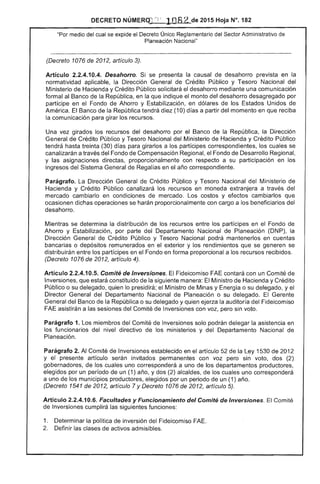 DECRETO NÚMERqJ';; 1082 de 2015 Hoja N°. 182
"Por medio del cual se expide el Único Reglamentario del Sector Administrativo de
Planeací6n Nacional"
(Decreto 1076 de 2012, artículo 3).
Artículo 2.2.4.10.4. Desahorro. Si se presenta causal desahorro en la
normatividad aplicable, la Dirección General Crédito Público y Tesoro Nacional del
Ministerio de Hacienda y Crédito Público solicitará el desahorro mediante una comunicación
formal al Banco de la República, en que indique el monto del desahorro desagregado por
partícipe en el Fondo de Ahorro y Estabilización, en dólares los Estados Unidos de
América. Banco de la República tendrá diez (10) días a partir del momento en que reciba
la comunicación para girar los recursos.
Una vez girados los recursos del desahorro por el Banco de la República, la Dirección
General de Crédito Público y Tesoro Nacional del Ministerio de Hacienda y Crédito Público
tendrá hasta treinta (30) días para girarlos a los partícipes correspondientes, los cuales se
canalizarán a través del Fondo Compensación Regional, el Fondo Desarrollo Regional.
y las asignaciones directas, proporcionalmente con respecto a su participación en los
ingresos del Sistema General de en año correspondiente.
Parágrafo. Dirección General de Crédito Público y Tesoro Nacional del Ministerio de
Hacienda y Crédito Público canalizará los recursos en moneda extranjera a través del
mercado cambiarlo en condiciones mercado. Los costos y efectos cambiarlos que
ocasionen dichas operaciones se harán proporcionalmente con cargo a los beneficiarios del
desahorro.
Mientras se determina distribución de los recursos entre los partícipes en el Fondo
Ahorro y Estabilización, por parte Departamento Nacional de Planeación (DNP), la
Dirección General de Crédito Público y Tesoro Nacional podrá mantenerlos en cuentas
bancarias o depósitos remunerados en exterior y los rendimientos que se generen se
distribuirán entre los partícipes en el Fondo en forma proporcional a recursos recibidos.
(Decreto 1076 de 2012, artículo 4).
Artículo 2.2.4.10.5. Comité de Inversiones. El Fideicomiso FAE contará con un Comité
Inversiones, que estará constituido la siguiente manera: El Ministro de Hacienda y Crédito
Público o su delegado, quien lo presidirá; Ministro Minas y Energía o su delegado, y
Director General del Departamento Nacional Planeación o su delegado. Gerente
General Banco la República o su delegado y quien la auditoría del Fideicomiso
FAE asistirán a las del Comité de Inversiones con voz, pero sin voto.
Parágrafo 1. miembros del Comité Inversiones solo podrán delegar la asistencia en
funcionarios del nivel directivo los ministerios y del Departamento Nacional
Planeación.
Parágrafo 2. Al Comité de Inversiones establecido en artículo de la Ley 1 de 2012
y presente artículo invitados permanentes con voz pero sin voto, dos (2)
gobernadores, los uno corresponderá a uno de los departamentos productores,
elegidos por un período de un (1) año, y dos (2) de los cuales uno corresponderá
a uno de los municipios productores, elegidos por un periodo de un (1) año.
(Decreto 1541 de 2012, artículo 7 y Decreto 1076 de 2012, artículo 5).
Artículo 2.2.4.10.6. Facultades y Funcionamiento del Comité de Inversiones. El Comité
Inversiones cumplirá las siguientes funciones:
1. Determinar política inversión del Fideicomiso
2. Definir clases activos admisibles.
 