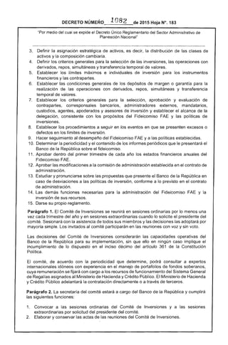 ·.1082DECRETO 2015 Hoja N°. 183
"Por medio del cual se expide el Decreto Único Reglamentario del """"'Trlr Administrativo
Planeación .
3. 	 Definir la asignación estratégica activos, es decir, la distribución de las clases de
activos y la composición cambiaría.
Definir los criterios generales para la selección de las inversiones, las operaciones con
derivados, simultáneas y transferencia temporal de valores.
Establecer los límites máximos e individuales de inversión para los instrumentos
financieros y las contrapartes.
6. 	 Establecer condiciones generales de los depósitos de margen o garantía para la
realización de las operaciones con derivados, repos, simultáneas y transferencia
temporal de valores.
7. 	 Establecer los criterios generales para la selección, aprobación y evaluación
contrapartes, corresponsales bancarios, administradores externos, mandatarios,
custodios, agentes, apoderados y asesores inversión y establecer el alcance la
delegación, consistente con los propósitos Fideicomiso y las políticas de
inversiones.
8. 	 Establecer los procedimientos a seguir en los eventos en que se presenten excesos o
defectos en los límites de inversión.
9. 	 Hacer seguimiento al desempeño del Fideicomiso ya políticas establecidas.
10. 	Determinar la periodicidad y contenido los informes periódicos que le presentará 

Banco de la República sobre el fideicomiso. 

11. Aprobar dentro del primer trimestre de cada año los estados financieros anuales del
Fideicomiso FAE.
12. Aprobar las modificaciones a la comisión de administración establecida en el contrato de
administración.
1 Estudiar y pronunciarse sobre las propuestas que presente el Banco de la República en
caso de desviaciones a las políticas 	 inversión, conforme a lo previsto en el contrato
administración.
14. demás funciones necesarias para la administración del Fideicomiso FAE y la
inversión sus recursos. 

1 Darse su propio reglamento. 

Parágrafo 1. Comité de Inversiones se reunirá en ordinarias por lo menos una
vez cada trimestre año y en extraordinarias cuando lo solicite el presidente
comité. Sesionará con la asistencia todos sus miembros y las decisiones las adoptará por
mayoría simple. Los invitados al comité participarán en reuniones con voz y voto.
Las decisiones del Comité de Inversiones considerarán capacidades operativas del
de la República para su implementación, sin que ello en ningún caso implique
incumplimiento de lo dispuesto en el inciso décimo del artículo 361 de la Constitución
Política.
El comité, de acuerdo con periodicidad que determine, podrá consultar a expertos
internacionales idóneos con experiencia en el manejo portafolios fondos
cuya remuneración se fijará con cargo a los recursos funcionamiento del Sistema General
de Regalías asignados al Ministerio Hacienda y Crédito Público. El Ministerio de Hacienda
y Crédito Público adelantará la contratación directamente o a través de terceros.
Parágrafo 2. La secretaría del comité estará a cargo del Banco de la República y cumplirá
las siguientes funciones:
1. 	 Convocar a sesiones ordinarias del Comité de Inversiones y a
extraordinarias por solicitud del presidente comité.
2. 	 Elaborar y conservar las actas reuniones del Comité de Inversiones.
 