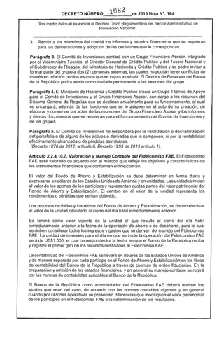 2015 Hoja N°. 184DECRETO
"Por medio del cual se expide el Decreto Único ~eglamentario del Sector Administrativo
Planeación Nacional"
3. 	 Remitir a los miembros del comité informes y estados financieros que se requieran
para deliberaciones y adopción de las decisiones que le correspondan.
Parágrafo 3. Comité de Inversiones contará con un Grupo Financiero Asesor, integrado
por Viceministro Técnico, el Director General de Crédito Público y del Nacional y
Subdirector de Riesgos, Ministerio de Hacienda y Crédito Público y se podrá invitar a
formar parte del grupo a dos (2) personas externas, cuales no podrán tener conflictos de
interés en relación con los asuntos que se vayan a debatir. Director Reservas del
de la República podrá como invitado permanente a las sesiones del grupo.
Parágrafo 4. El Ministerio Hacienda y Crédito Público creará un Grupo Técnico de Apoyo
para el Comité de y el Grupo Financiero Asesor, con cargo a los recursos del
Sistema General de Regalías que se destinan anualmente para su funcionamiento, cual
se encargará, además de funciones que se le asignen en el acto de su creación, de
elaborar y conservar las actas de reuniones del Grupo Financiero Asesor y los informes
y demás documentos que se requieran para el funcionamiento Comité de Inversiones y
los grupos.
Parágrafo El de Inversiones no responderá por valorización o desvalorización
del portafolio o de alguno de activos o derivados que lo componen, ni por rentabilidad
efectivamente alcanzada o de pérdidas asimilables.
(Decreto 1076 de 20 artículo 6, Decreto 1293 de 2013 artículo 1).
Artículo 2.2.4.10.7. Valoración y Manejo Contable del Fideicomiso FAE. El Fideicomiso
valorado de acuerdo con el método refleje los objetivos y de
los instrumentos financieros que conforman el fideicomiso.
se debe determinar en forma diaria y
Unidos de América y en unidades. unidades miden
partíCipes y representan cuotas partes valor patrimonial del
Fondo Ahorro y El cambio en el valor de unidad los
rendimientos o pérdidas que se han obtenido.
Los recursos recibidos y los retiros del Fondo Ahorro y Estabilización, se deben efectuar
al valor de la unidad calculado del día hábil inmediatamente anterior.
Se la unidad que resulte del d hábil
inmediatamente anterior a la operación de ahorro o de desahorro, para lo cual
se deben considerar todos y gastos que se deriven manejo del Fideicomiso
La unidad de inversión para el día en que se inicie la operación del Fideicomiso
de US$1.000. el cual corresponderá a fecha en que Banco la República reciba
y el primer giro de los recursos destinados al Fideicomiso FAE.
La contabilidad del Fideicomiso FAE se llevará en dólares de los Estados Unidos de América
y de manera separada por cada partíCipe en Fondo de Ahorro y Estabilización en los libros
de contabilidad del Banco la República a través cuentas de orden fiduciarias. En
preparación yemlslon los estados financieros, y en general su contable se regirá
por normas de contabilidad aplicables Banco la República.
El de la República como administrador del Fideicomiso deberá realizar los
ajustes que sean del caso, de acuerdo con normas contables vigentes y en general
cuando por razones operativas se presenten diferencias que modifiquen el valor patrimonial
de los partícipes en el Fideicomiso o la determinación de los resultados.
El valor del Fondo de Ahorro y Estabilización
de los
 