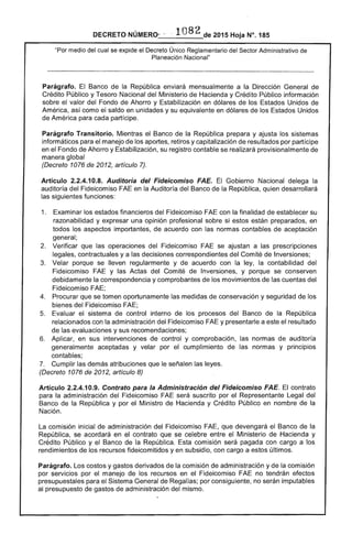 DECRETO NÚMERO- - .·1082 de 2015 Hoja N°. 185
"Por medio del cual se expide el Decreto Único Reglamentario del Sector Administrativo de
Planeación Nacional"
Parágrafo. El Banco de la República enviará mensualmente a la Dirección General de
Crédito Público y Tesoro Nacional del Ministerio de Hacienda y Crédito Público información
sobre el valor del Fondo de Ahorro y Estabilización en dólares de los Estados Unidos de
América, así como el saldo en unidades y su equivalente en dólares de los Estados Unidos
de América para cada partícipe.
Parágrafo Transitorio. Mientras el Banco de la República prepara y ajusta los sistemas
informáticos para el manejo de los aportes, retiros y capitalización de resultados por partícipe
en el Fondo de Ahorro y Estabilización, su registro contable se realizará provisionalmente de
manera global
(Decreto 1076 de 2012, artículo 7).
Artículo 2.2.4.10.8. Auditoría del Fideicomiso FAE. El Gobierno Nacional delega la
auditoría del Fideicomiso FAE en la Auditoría del Banco de la República, quien desarrollará
las siguientes funciones:
1. 	 Examinar los estados financieros del Fideicomiso FAE con la finalidad de establecer su
razonabilidad y expresar una opinión profesional sobre si estos están preparados, en
todos los aspectos importantes, de acuerdo con las normas contables de aceptación
general;
2. 	 Verificar que las operaciones del Fideicomiso FAE se ajustan a las prescripciones
legales, contractuales y a las decisiones correspondientes del Comité de Inversiones;
3. 	 Velar porque se lleven regularmente y de acuerdo con la ley, la contabilidad del
Fideicomiso FAE y las Actas del Comité de Inversiones, y porque se conserven
debidamente la correspondencia y comprobantes de los movimientos de las cuentas del
Fideicomiso FAE;
4. 	 Procurar que se tomen oportunamente las medidas de conservación y seguridad de los
bienes del Fideicomiso FAE;
5. 	 Evaluar el sistema de control interno de los procesos del Banco de la República
relacionados con la administración del Fideicomiso FAE y presentarle a este el resultado
de las evaluaciones y sus recomendaciones;
6. 	 Aplicar, en sus intervenciones de control y comprobación, las normas de auditoría
generalmente aceptadas y velar por el cumplimiento de las normas y principios
contables;
7. 	 Cumplir las demás atribuciones que le señalen las leyes.
(Decreto 1076 de 2012, artículo 8)
Artículo 2.2.4.10.9. Contrato para la Administración del Fideicomiso FAE. El contrato
para la administración del Fideicomiso FAE será suscrito por el Representante Legal del
Banco de la República y por el Ministro de Hacienda y Crédito Público en nombre de la
Nación.
La comisión inicial de administración del Fideicomiso FAE, que devengará el Banco de la
República, se acordará en el contrato que se celebre entre el Ministerio de Hacienda y
Crédito Público y el Banco de la República. Esta comisión será pagada con cargo a los
rendimientos de los recursos fideicomitidos y en subsidio, con cargo a estos últimos.
Parágrafo. Los costos y gastos derivados de la comisión de administración y de la comisión
por servicios por el manejo de los recursos en el Fideicomiso FAE no tendrán efectos
presupuestales para el Sistema General de Regalías; por consiguiente, no serán imputables
al presupuesto de gastos de administración del mismo.
 