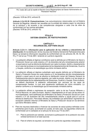 DECRETO NÚMERQ;~: 	 2015 Hoja N°. 186
"Por medio del cual se expide el Decreto Único Administrativo de
Planeación Nacional"
------------------------------------------------------------.....------_..._---------------------...--------------- -------------------~-------
(Decreto 1076 de 2012, artículo 9).
Artículo 2.2.4.10.10. Comunicaciones. Las comunicaciones relacionadas con ei Sistema
General de Regalías, deberán ser resueltas por la entidad sistema según la naturaleza
la solicitud y de acuerdo a competencias otorgadas a cada una de de
conformidad con normas aplicables.
(Decreto 1076 de 2012, artículo 10).
TíTULO 5 

SISTEMA GENERAL PARTICIPACIONES 

CAPíTULO 1 

RECURSOS SGP PARA SALUD 

Articulo 2.2.5.1.1. Información para la aplicación de los criterios y mecanismos de
distribución. la distribución de los recursos del Sistema General de Participaciones
Salud, se tomará la información requerida de conformidad con artículos 48, 49, 52, 66,
70 Y71 de la 5 2001, teniendo en cuenta lo siguiente:
1. 	 La población afiliada régimen contributivo será la definida por el Ministerio de Salud y
Protección Social con corte máximo a 31 diciembre del inmediatamente anterior
a aquel cual se la distribución por municipio, distrito y departamento
en caso las no muniCipalizadas de los departamentos del Amazonas, Guain
y Vaupés, conforme a la metodología que dicho ministerio defina.
2. población afiliada al régimen subsidiado será aquella definida por el Ministerio de
y Protección Social con corte máximo a 31 diciembre del año inmediatamente
anterior a el se efectúa distribución inicial del General
Participaciones para la vigencia siguiente, por cada municipio, distrito o en
municipalizadas departamentos del Amazonas, Guainía y Vau Para
se deberá discriminar la poblaCión cofinanciada con recursos de
compensación familiar, la cual igualmente certificada por dicho ministerio. Lo
anterior conforme a metodología que el mencionado ministerio defina.
La población afiliada a regímenes excepción, salvo la las Fuerzas Militares y
Policía Nacional, en municipio, distrito o departamento en caso de las no
municipalizadas, certificada por el Ministerio de Salud y Protección Social con corte
máximo a 31 de diciembre del inmediatamente anterior a aquél para el cual se
efectúa la distribución. estos efectos, entidades que administran regímenes de
excepción deberán informar Ministerio de Salud y Protección Social en términos
que dicho Ministerio defina.
4. 	 los recursos destinados a financiar las acciones de salud pública definidas como
prioritarias para país, se tomarán en cuenta, en todo caso, los siguientes criterios
conformidad con lo en el artículo de la 715 2001:
4.1. 	 Para la población por atender, se tomará la participación la población cada
entidad territorial en total nacional.
Para el criterio de eqUidad, se tomarán en cuenta los indicadores:
 