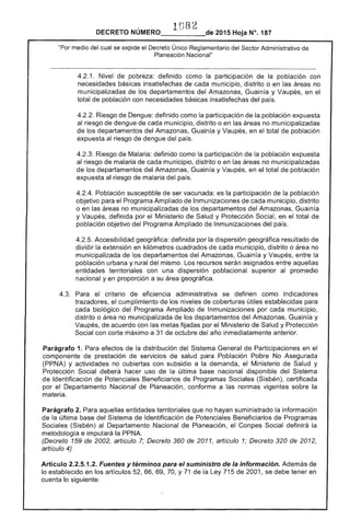 1 82

DECRETO NÚMERO_____de 2015 Hoja N°. 187
st:>f'Tnr Administrativo de"Por medio del cual se expide el Decreto Único
Planeación Nacional"
1. Nivel de pobreza: definido como la participación la población con
necesidades básicas insatisfechas cada municipio, distrito o en las áreas no
municipalizadas de los departamentos del Amazonas, Guain y Vaupés, en
total de población con necesidades básicas insatisfechas del
4.2.2. Riesgo de definido como la participación de la población
al riesgo de dengue de municipio, distrito o en las áreas no municipalizadas
los departamentos del Amazonas, Guain y Vaupés, en total de población
expuesta riesgo de dengue del país.
4.2.3. de Malaria: definido como participación de la población expuesta
al riesgo de malaria de cada municipio, distrito o en áreas no municipalizadas
los departamentos del Amazonas, Guainía y Vaupés, en total de población
expuesta al riesgo de malaria del país.
4.2.4. Población susceptible de ser vacunada: es la participación de la población
objetivo para el Programa Ampliado de Inmunizaciones de cada municipio, distrito
o en las áreas no municipalizadas de los departamentos del Amazonas, Guainía
y Vaupés, definida por el Ministerio Salud y Protección en el total
población objetivo del Programa Ampliado Inmunizaciones del
Accesibilidad geográfica: definida por la dispersión geográfica resultado de
dividir la extensión en kilómetros cuadrados de cada municipio, distrito o área no
municipalizada de departamentos del Amazonas, Guainía y Vaupés, entre
población urbana y rural del mismo. Los recursos asignados entre aquellas
entidades territoriales con una dispersión poblacional al promedio
nacional yen proporción a su área geográfica.
4.3. 	 eficiencia administrativa se definen como indicadores
trazadores, el cumplimiento de los niveles coberturas útiles establecidas para
cada biológico del Programa Ampliado de Inmunizaciones por cada municipio,
distrito o no municipalizada los departamentos Amazonas, Guainía y
Vaupés. de acuerdo con las metas fijadas por Ministerio de Salud y Protección
Social con corte máximo a 31 octubre año inmediatamente anterior.
Parágrafo 1. Para efectos de distribución del Sistema General Participaciones en
componente de prestación de servicios de salud para Población Pobre No Asegurada
(PPNA) y actividades no cubiertas con subsidio a la demanda, el Ministerio Salud y
Protección Social deberá hacer uso la última base nacional disponible Sistema
Identificación de Potenciales Beneficiarios Programas Sociales (Sisbén), certificada
por el Departamento Nacional de Planeación, conforme a las normas vigentes la
materia.
Parágrafo 2. Para aquellas entidades territoriales no hayan suministrado la información
la última base del Sistema de Identificación de Potenciales Beneficiarios de Programas
(Sisbén) al Departamento Nacional Planeación, el Social definirá la
metodología e imputará la PPNA.
(Decreto 159 de 2002, artículo Decreto 360 de 2011, artículo 1; Decreto 320 de
artículo 4)
Artículo 2.2.5.1.2. Fuentes y términos para el suministro de la información. Además de
lo establecido en los artículos 66, 69, Y 71 de la Ley 715 de 2001, se debe tener en
cuenta lo siguiente:
 