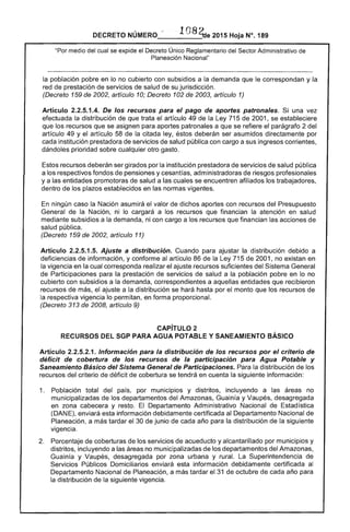 DECRETO NÚMERO .. 108~e 2015 Hoja N°. 189
"Por medio del cual se expide el Decreto Único Reglamentario del Sector Administrativo de
Planeación Nacional"
la población pobre en lo no cubierto con subsidios a la demanda que le correspondan y la
red de prestación de servicios de salud de su jurisdicción.
(Decreto 159 de 2002, artículo 10; Decreto 102 de 2003, artículo 1)
Artículo 2.2.5.1.4. De los recursos para el pago de aportes patronales. Si una vez
efectuada la distribución de que trata el artículo 49 de la Ley 715 de 2001, se estableciere
que los recursos que se asignen para aportes patronales a que se refiere el parágrafo 2 del
artículo 49 y el artículo 58 de la citada ley, éstos deberán ser asumidos directamente por
cada institución prestadora de servicios de salud pública con cargo a sus ingresos corrientes,
dándoles prioridad sobre cualquier otro gasto.
Estos recursos deberán ser girados por la institución prestadora de servicios de salud pública
a los respectivos fondos de pensiones y cesantías, administradoras de riesgos profesionales
y a las entidades promotoras de salud a las cuales se encuentren afiliados los trabajadores,
dentro de los plazos establecidos en las normas vigentes.
En ningún caso la Nación asumirá el valor de dichos aportes con recursos del Presupuesto
General de la Nación, ni lo cargará a los recursos que financian la atención en salud
mediante subsidios a la demanda, ni con cargo a los recursos que financian las acciones de
salud pública.
(Decreto 159 de 2002, artículo 11)
Artículo 2.2.5.1.5. Ajuste a distribución. Cuando para ajustar la distribución debido a
deficiencias de información, y conforme al artículo 86 de la Ley 715 de 2001, no existan en
la vigencia en la cual corresponda realizar el ajuste recursos suficientes del Sistema General
de Participaciones para la prestación de servicios de salud a la población pobre en lo no
cubierto con subsidios a la demanda, correspondientes a aquellas entidades que recibieron
recursos de más, el ajuste a la distribución se hará hasta por el monto que los recursos de
la respectiva vigencia lo permitan, en forma proporcional.
(Decreto 313 de 2008, artículo 9)
CAPíTULO 2 

RECURSOS DEL SGP PARA AGUA POTABLE Y SANEAMIENTO BÁSICO 

Artículo 2.2.5.2.1. Información para la distribución de los recursos por el criterio de
déficit de cobertura de los recursos de la participación para Agua Potable y
Saneamiento Básico del Sistema General de Participaciones. Para la distribución de los
recursos del criterio de déficit de cobertura se tendrá en cuenta la siguiente información:
1. 	 Población total del país, por municipios y distritos, incluyendo a las áreas no
municipalizadas de los departamentos del Amazonas, Guainía y Vaupés, desagregada
en zona cabecera y resto. El Departamento Administrativo Nacional de Estadística
(DANE), enviará esta información debidamente certificada al Departamento Nacional de
Planeación, a más tardar el 30 de junio de cada año para la distribución de la siguiente
vigencia.
2. 	 Porcentaje de coberturas de los servicios de acueducto y alcantarillado por municipios y
distritos, incluyendo a las áreas no municipalizadas de los departamentos del Amazonas,
Guainía y Vaupés, desagregada por zona urbana y rural. La Superintendencia de
Servicios Públicos Domiciliarios enviará esta información debidamente certificada al
Departamento Nacional de Planeación, a más tardar el 31 de octubre de cada año para
la distribución de la siguiente vigencia.
 