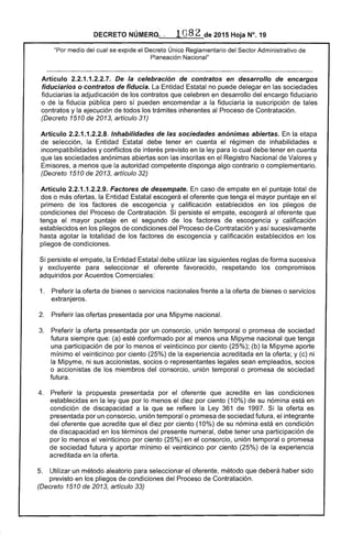 DECRETO NÚMERO... 1082 de 2015 Hoja N°. 19
"Por medio del cual se expide el Decreto Único Reglamentario del Sector Administrativo de
Planeación Nacional"
Artículo 2.2.1.1.2.2.7. De la celebración de contratos en desarrollo de encargos
fiduciarios o contratos de fiducia. La Entidad Estatal no puede delegar en las sociedades
fiduciarias la adjudicación de los contratos que celebren en desarrollo del encargo fiduciario
o de la fiducia pública pero sí pueden encomendar a la fiduciaria la suscripción de tales
contratos y la ejecución de todos los trámites inherentes al Proceso de Contratación.
(Decreto 1510 de 2013, artículo 31)
Artículo 2.2.1.1.2.2.8. Inhabilidades de las sociedades anónimas abiertas. En la etapa
de selección, la Entidad Estatal debe tener en cuenta el régimen de inhabilidades e
incompatibilidades y conflictos de interés previsto en la ley para lo cual debe tener en cuenta
que las sociedades anónimas abiertas son las inscritas en el Registro Nacional de Valores y
Emisores, a menos que la autoridad competente disponga algo contrario o complementario.
(Decreto 1510 de 2013, artículo 32)
Artículo 2.2.1 .1.2.2.9. Factores de desempate. En caso de empate en el puntaje total de
dos o más ofertas, la Entidad Estatal escogerá el oferente que tenga el mayor puntaje en el
primero de los factores de escogencia y calificación establecidos en los pliegos de
condiciones del Proceso de Contratación. Si persiste el empate, escogerá al oferente que
tenga el mayor puntaje en el segundo de los factores de escogencia y calificación
establecidos en los pliegos de condiciones del Proceso de Contratación y así sucesivamente
hasta agotar la totalidad de los factores de escogencia y calificación establecidos en los
pliegos de condiciones.
Si persiste el empate, la Entidad Estatal debe utilizar las siguientes reglas de forma sucesiva
y excluyente para seleccionar el oferente favorecido, respetando los compromisos
adquiridos por Acuerdos Comerciales:
1. 	 Preferir la oferta de bienes o servicios nacionales frente a la oferta de bienes o servicios
extranjeros.
2. 	 Preferir las ofertas presentada por una Mipyme nacional.
3. 	 Preferir la oferta presentada por un consorcio, unión temporal o promesa de sociedad
futura siempre que: (a) esté conformado por al menos una Mipyme nacional que tenga
una participación de por lo menos el veinticinco por ciento (25%); (b) la Mipyme aporte
mínimo el veinticinco por ciento (25%) de la experiencia acreditada en la oferta; y (c) ni
la Mipyme, ni sus accionistas, socios o representantes legales sean empleados, socios
o accionistas de los miembros del consorcio, unión temporal o promesa de sociedad
futura.
4. 	 Preferir la propuesta presentada por el oferente que acredite en las condiciones
establecidas en la ley que por lo menos el diez por ciento (10%) de su nómina está en
condición de discapacidad a la que se refiere la Ley 361 de 1997. Si la oferta es
presentada por un consorcio, unión temporal o promesa de sociedad futura, el integrante
del oferente que acredite que el diez por ciento (10%) de su nómina está en condición
de discapacidad en los términos del presente numeral, debe tener una participación de
por lo menos el veinticinco por ciento (25%) en el consorcio, unión temporal o promesa
de sociedad futura y aportar mínimo el veinticinco por ciento (25%) de la experiencia
acreditada en la oferta.
5. 	 Utilizar un método aleatorio para seleccionar el oferente, método que deberá haber sido
previsto en los pliegos de condiciones del Proceso de Contratación.
(Decreto 1510 de 2013, artículo 33)
 