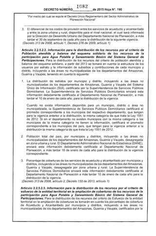 1082 

2015 Hoja N°. 190DECRETO
"Por medio del cual se expide el Decreto Único Reglamentario del Sector Administrativo de
Planeación Nacional"
3. 	 diferencial los costos de provisión entre los servicios de acueducto y alcantarillado
y entre la zona urbana y rural, disponible el nivel nacional, el cual será informado
por la Dirección Desarrollo Urbano Departamento Nacional de Planeación, a más
tardar el 30 de septiembre de cada año para la distribución de la siguiente vigencia.
(Decreto 313 de 2008, artículo 1; Decreto 276 de 2009, artículo 1)
Artículo 2.2.5.2.2. Información para la distribución de los recursos por el criterio de
Población atendida y balance del esquema solidario de los recursos de la
participación para Agua Potable y Saneamiento Básico del Sistema General de
Participaciones. Para la distribución de los recursos del población atendida y
balance del esquema solidario, a partir del 2013 se tomará en cuenta la estructura de los
usuarios por estrato y información subsidios y contribuciones cada municipio y
distrito, incluyendo a las áreas no municipalizadas de departamentos del
Guainía y Vaupés, teniendo en cuenta lo siguiente:
1. 	 distribución de estratos por municipio y distrito, incluyendo a las áreas no
municipalizadas los departamentos de Amazonas, Guainía y Vaupés del Sistema
Único de Información (SUI), certificada por la Superintendencia de Servicios Públicos
Domiciliarios. La Superintendencia de Servicios Públicos Domiciliarios enviará esta
información debidamente certificada al Departamento Nacional Planeación, a más
tardar el 10 de enero de cada año, para distribución de la vigencia.
Cuando no exista información disponible para un municipio. distrito o área no
municipalizada, la Superintendencia Públicos Domiciliarios certificará
promedio correspondiente a los municipios respectivo departamento, que tengan
para vigencia anterior a la distribución, la misma categoría que trata la Ley 1551
de 201 Si en departamento no municipios con la misma categoría o
municipios de la misma categoría no tienen la información, certificará el promedio
correspondiente a los municipios del país, que tengan para la vigencia anterior a la
distribución la misma categoría de que trata Ley 1551 de 2012.
Población total del país, por municipios y distritos, incluyendo a áreas no
municipalizadas de los departamentos del Amazonas, Guainía y Vaupés, desagregada
en zona urbana y rural. El Departamento Administrativo Nacional de Estadística (DANE),
enviará esta información debidamente certificada al Departamento Nacional
Planeación, a más tardar 10 de enero cada año para la distribución de vigencia
correspondiente.
3. 	 Porcentaje de coberturas de los servicios de acueducto y alcantarillado por municipios y
distritos, incluyendo a las no municipalizadas de los departamentos Amazonas,
Guainía y Vaupés, desagregada por zona urbana y rural. La Superintendencia
Servicios Públicos Domiciliarios enviará esta información debidamente certificada al
Departamento Nacional de Planeación a más tardar 10 enero de cada año para la
distribución la vigencia.
(Decreto 313 de 2008, artículo Decreto 1 de 2013, artículo 1)
Artículo 2.2.5.2.3. Información para la distribución de los recursos por el criterio de
esfuerzo de la entidad territorial en la ampliación de coberturas de los recursos de la
participación para Agua Potable y Saneamiento Básico del Sistema General de
Participaciones. Para distribución los recursos criterio de la entidad
territorial en la ampliación de coberturas se tomarán en cuenta los porcentajes de cobertura
Acueducto y Alcantarillado por municipios y distritos, incluyendo a las no
municipalizadas de los departamentos del Amazonas, Guaínía y Vaupés, certificados por la
 