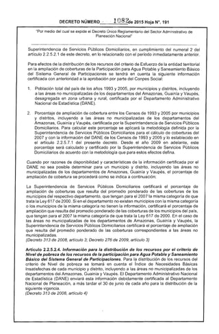 DECRETO NÚMERO .. 1 8 ~e 2015 Hoja N°. 191
"Por medio del cual se expide el Decreto Único Reglamentario del Administrativo de
Planeación Nacional"
Superintendencia de Servicios Públicos Domiciliarios, en cumplimiento del numeral 2 del
artículo 2 1 de este decreto, en lo relacionado con el período inmediatamente anterior.
Para efectos de la distribución de los recursos del criterio de Esfuerzo de la entidad territorial
en la ampliación de coberturas la Participación para Agua Potable y Saneamiento Básico
del Sistema General de Participaciones se en cuenta la siguiente información
certificada con anterioridad a la aprobación por parte del Social:
1. 	 Población total país de los años 1993 y 2005, por municipios y distritos, incluyendo
a las no municipalizadas los departamentos del Amazonas, Guainía y Vaupés.
desagregada en zona urbana y rural, certificada por el Departamento Administrativo
Nacional de Estadística (DANE).
Porcentaje ampliación de cobertura los Censos de 1993 Y2005 por municipios
y distritos, incluyendo a las áreas no municipalizadas de los departamentos del
Amazonas, Guainía y Vaupés, certificada por la Superintendencia de Servicios Públicos
Domiciliarios. Para calcular este porcentaje se aplicará la metodología definida por la
Superintendencia de Servicios Públicos Domiciliarios para el cálculo de coberturas
2007 y con la información del DANE los Censos de 1993 y 2005 Y lo establecido en
artículo 1 del presente decreto. Desde año 2009 en adelante,
porcentaje será calculado y certificado por la Superintendencia de Servicios Públicos
Domiciliarios de acuerdo con metodología que para estos defina.
Cuando por razones de disponibilidad y características de la información certificada por el
DANE no sea posible determinar para un municipio y distrito, incluyendo las áreas no
municipalizadas de los departamentos de Amazonas, Guainía y Vaupés, el porcentaje
ampliación de cobertura se procederá como se indica a continuación:
Superintendencia Públicos Domiciliarios certificará porcentaje
ampliación de coberturas que resulta del promedio ponderado de las coberturas de los
municipios del respectivo departamento, que tengan para 2007 la misma categoría que
trata Ley 617 de 2000. Si en el departamento no existen municipios con la misma categoría
o los municipios de la misma categoría no tienen la información, certificará porcentaje de
ampliación que resulta del promedio ponderado de las coberturas de los municipios del país,
que tengan para el 2007 la misma categoría de que trata la Ley 617 2000. el caso de
las no municipalizadas de los departamentos de Amazonas, Guainía y Vaupés, la
Superintendencia Servicios Públicos Domiciliarios certificará el porcentaje de ampliación
que resulta del promediO ponderado de las coberturas correspondientes a las áreas no
municipalizadas.
(Decreto 313 2008, artículo 3; Decreto 276 de 2009, artículo 3)
Artículo 2.2.5.2.4. Información para la distribución de los recursos por el criterio
Nivel de pobreza de los recursos de la participación para Agua Potable y Saneamiento
Básico del Sistema General de Participaciones. Para la distribución de los recursos del
criterio Nivel de se tomará en cuenta índice de Necesidades Básicas
Insatisfechas cada municipio y distrito, incluyendo a áreas no municipalizadas de los
departamentos Amazonas, Guain¡a y Vaupés. El Departamento Administrativo Nacional
Estadística (DANE) enviará información debidamente certificada al Departamento
Nacional de Planeación, a tardar el 30 de junio de cada año para la distribución de la
siguiente vigencia.
(Decreto 313 de 2008, artículo 4)
 