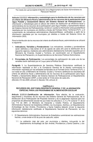 1082 
 2015 Hoja N°, 192DECRETO
"Por medio cual se expide el Decreto Único Reglamentario del Sector Administrativo de
Planeación Nacional"
--------------...-------------_......-------_......-----------_...---------------_...._--------------------_..._-------------------------------------­
Artículo Información y metodología para la distribución de los recursos por
el criterio eficiencia fiscal y administrativa de los recursos de la participación para
Agua Potable y Saneamiento Básico del Sistema General de Participaciones. La
información y metodología el cálculo del criterio de distribución de eficiencia fiscal y
administrativa los recursos de la participación para Agua Potable y Saneamiento Básico
del Sistema Participaciones, tendrá en cuenta la información presupuestal/fiscal
reportada por los municipios y/o distritos a través del Formato Único Territorial (FUT), y el
cumplimiento de indicadores administrativos (Sectorial-Metas), verificables a partir la
información reportada por los municipios y/o distritos a través del Sistema Único de
Información (SUI).
Para la distribución de los recursos del criterio de eficiencia fiscal y administrativa se utilizará
lo siguiente:
1. 	 Indicadores, Variables y Ponderadores: Los indicadores, variables y ponderadores
serán definidos a más tardar el 31 de agosto de cada año para distribución la
siguiente vigencia, mediante acto administrativo debidamente motivado expedido por el
Ministerio de Vivienda, Ciudad y Territorio, en coordinación con el Departamento
Nacional de Planeación y la Superintendencia de Servicios Públicos Domiciliarios.
Porcentajes de Participación: Los porcentajes participación de cada una
variables serán definidos por el Conpes para la Política Social.
Parágrafo 1. Superintendencia de Servicios Públicos Domiciliarios certificará la
información reportada al SUI y la Contaduría General de la Nación suministrará la
información reportada por las entidades territoriales en el Formato Único Territorial (FUT), y
con base en ella, el Ministerio Vivienda, Ciudad y Territorio certificará los resultados del
criterio eficiencia fiscal y administrativa de los recursos de la participación para Agua
Potable y Saneamiento Básico del Sistema General de Participaciones al Departamento
Nacional de Planeación (DNP), a tardar 10 enero cada año.
(Decreto 313 de 2008, artículo 5; Decreto 155, artículo 3)
CAPíTULO 3 

RECURSOS SGP PARA PROPÓSITO GENERAL Y lA ASIGNACiÓN 

ESPECIAL PARA lOS PROGRAMAS DE ALIMENTACiÓN ESCOLAR 

Artículo 2.2.5.3.1.Certificación de información. efectos de la evaluación,
seguimiento y monitoreo los recursos del Sistema General de Participaciones, la
distribución de la Participación de Propósito General y de la asignación especial para los
programas de alimentación escolar de que tratan los artículos 3, 4 Y76 numeral 17, de
Ley 715 de 2001, el Ministerio Hacienda y Crédito Público, Departamento
Administrativo Nacional de Estadística (DANE), municipios, distritos y Departamento
Archipiélago de San Andrés, Providencia y Catalina deberán enviar la siguiente
información debidamente certificada al Departamento Nacional Planeación, en los
siguientes términos:
1. 	 Departamento Administrativo Nacional de Estadística suministrará las estimaciones
hechas, a más tardar 30 de junio de cada año, sobre:
1.1. 	 La población total del país, por municipios y distritos, incluyendo la del
departamento Archipiélago de San Andrés, Providencia y Catalina, y los
 
