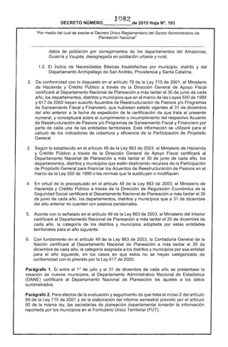 1
1082DECRETO NÚMERO_____de 2015 Hoja N°. 193
"Por medía del cual se el Decreto Único Reglamentario -....or'.",,. Administrativo
Planeación Nacional"
datos de población por corregimientos de los departamentos del Amazonas,
Guainía y Vaupés, desagregada en población urbana y rural;
índice Necesidades Básicas Insatisfechas por municipio, distrito y del
Departamento Archipiélago de San Andrés, Providencia y Catalina.
2. 	 De conformidad con lo dispuesto en el artículo la Ley 715 de 2001, el Ministerio
de Hacienda y Crédito Público a través de la Dirección de Apoyo
certificará al Departamento Nacional de Planeación a más tardar el 30 junio de cada
año, los departamentos, distritos y municipios que en marco de las Leyes 550 de 1999
y 617 de 2000 hayan suscrito Acuerdos de Reestructuración y/o Programas
de Saneamiento Fiscal y Financiero, que hubiesen estado vigentes al de diciembre
del año anterior a fecha de expedición de la certificación de que trata el presente
numeral, y conceptuará sobre el cumplimiento o incumplimiento del respectivo Acuerdo
de Reestructuración de Pasivos y/o Programas de Saneamiento Fiscal y Financiero por
parte de cada una entidades territoriales. Esta información se utilizará para
cálculo de los indicadores de cobertura y eficiencia la Participación de Propósito
General.
3. 	 Según lo establecido en el artículo 49 de la Ley 863 de 2003, el Ministerio Hacienda
y Crédito Público a través de la Dirección General Apoyo Fiscal certificará al
Departamento Nacional de Planeación a más tardar 30 junio año, los
departamentos, distritos y municipios que destinando recursos de Participación
de Propósito General para financiar los Acuerdos de Reestructuración de Pasivos en el
marco de la Ley 550 1999 o las normas que la sustituyan o modifiquen.
4. 	 virtud de lo preceptuado en artículo 49 de la Ley 863 de 2003, el Ministerio de
Hacienda y Crédito Público a través de la Dirección Regulación Económica de la
Seguridad Social certificará al Departamento Nacional de Planeación a más tardar el 30
junio de cada año, los departamentos, distritos y municipios que a 31 de diciembre
del año anterior no cuenten con pasivos pensionales.
5. 	 Acorde con lo señalado en el artículo 49 la Ley 863 de 2003, el Ministerio del Interior
certificará al Departamento Nacional de Planeación a más tardar el 20 de diciembre de
cada año, categoría de los distritos y municipios adoptada por estas entidades
territoriales para el año siguiente.
6. 	 Con fundamento en el artículo 49 de la Ley 863 de la Contaduría General de la
Nación certificará al Departamento Nacional de Planeación a más tardar 20 de
diciembre de cada año, la categoría asignada a los distritos y municipios por esa entidad
para año siguiente, en los casos en que no se hayan categorizado
conformidad con lo previsto por la 617 de 2000.
Parágrafo 1. entre el 1Ó julio y el 31 de diciembre de cada año se presentase la
creación de nuevos municipios, el Departamento Administrativo Nacional de Estadística
(DANE) certificará Departamento Nacional de Planeación los ajustes a los datos
suministrados.
Parágrafo 2. Para efectos de evaluación y seguimiento de que trata inciso 2 del artículo
89 de Ley 715 de 2001 y de la elaboración del informe semestral previsto por el artículo
90 la misma ley, las secretarías de planeación departamental tomarán la información
reportada por los municipios en el Formulario Único Territorial (FUT).
 