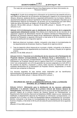 DECRETO 2015 Hoja N°, 194
medio del cual se expide el Decreto Único Reglamentario del Administrativo de
neé:tClcm Nacional"
Parágrafo 3. A partir de la entrega de la información en términos del presente artículo y
para efectos del desarrollo de la evaluación del desempeño integral en los componentes de
eficacia, eficiencia, asistencia técnica y capacidad administrativa, los municipios, distritos y
departamentos deberán continuar reportando la información en el aplicativo dispuesto por el
Departamento Nacional Planeación, de acuerdo con los lineamientos que este defina,
hasta que dicha información se integre al Formulario Único Territorial (FUT).
(Decreto 159 2002, articulo 1; Decreto 72 de 2005, articulo 1; Decreto 777 de 2011,
artículos 2 y 3)
Artículo 2.2.5.3.2.lnformación para la distribución de los recursos de la asignación
especial para alimentación escolar. Para de la distribución de los recursos la
asignación especial de Alimentación del Sistema General de Participaciones, el
Ministerio de Educación Nacional deberá enviar debidamente certificada al Departamento
Nacional de Planeación la siguiente información a tardar el 30 de noviembre de cada
año la distribución la siguiente vigencia.
1. 	 Matrícula oficial por municipio y distrito, incluyendo a las no municipalizadas de
departamentos de Amazonas, Guainía y Vaupés vigencia anterior.
2. 	 Tasa de deserción oficial interanual por municipio y distrito, incluyendo a no
municipalizadas de departamentos Amazonas, Guainía y Vaupés de la vigencia
anterior.
(Decreto 313 2008, artículo 7)
Artículo 2.2.5.3.3. Transición en la distribución de los recursos de la Participación
Propósito General correspondientes a la eficiencia fiscal y administrativa. la
asignación de los recursos correspondientes a eficiencia fiscal y administrativa la
Participación Propósito General para la vigencia fiscal 201 el Social podrá
incluir una compensación con el fin de garantizar los recursos asignados en año 2014 a
los sectores de deporte y recreación y cultura. Estos recursos se distribuirán entre las
entidades beneficiarias la Participación de Propósito General, asignándoles un monto
adicional que compense la diferencia.
los recursos asignados manera serán destinados por beneficiarios
exclusivamente a los de deporte y recreación y cultura.
(Decreto 924 de 2008, articulo 1; Decreto 239 de 2015, artículo 1)
CAPíTULO 4 

RECURSOS DEL SGP DE LA ASIGNACiÓN ESPECIAL PARA LA ATENCiÓN 

INTEGRAL DE LA PRIMERA INFANCIA 

Artículo 2.2.5.4.1. Información para la distribución de los recursos adicionales
destinados a atención integral de la primera infancia del Sistema General de
Participaciones. Para efectos de la distribución de los recursos adicionales destinados a la
integral de primera infancia del Sistema de Participaciones,
Departamento Administrativo Nacional ¡stica (DANE) deberá enviar debidamente
certificada al Departamento Nacional de Planeación la información correspondiente a la
población de Oa 6 años y índice de Necesidades Básicas Insatisfechas por municipios,
distritos, incluyendo a las áreas no municipalizadas de los departamentos de Amazonas,
Guain y Vaupés, a más tardar de junio cada año la distribución de la siguiente
vigencia.
(Decreto 313 de 2008, artículo 6)
 