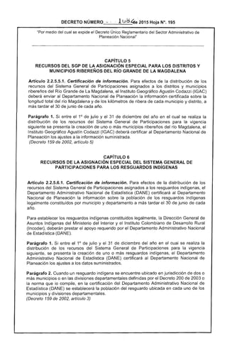 DECRETO NÚMERO ,~" ··lu 4te 2015 Hoja N°. 195
cual se expide el Único Reglamentario del Sector Administrativo de
Planeación Nacional"
CAPíTULO 5 

RECURSOS DEL SGP DE LA ASIGNACiÓN ESPECIAL PARA LOS DISTRITOS Y 

MUNICIPIOS RIBEREÑOS DEL Río GRANDE DE LA MAGDALENA 

Artículo 2.2.5.5.1. Certificación de información. Para efectos de la distribución los
recursos del Sistema General de Participaciones asignados a los distritos y municipios
ribereños del Río Grande de Magdalena, el Instituto Geográfico Agustín Codazzi (IGAC)
deberá enviar al Departamento Nacional Planeación información certificada sobre la
longitud total del río Magdalena y de los kilómetros de ribera de cada municipiO y distrito, a
tardar el 30 de junio de cada año.
Parágrafo 1. Si entre 1° julio y 31 de diciembre del año en el cual se realiza la
distribución los recursos del Sistema General de Participaciones para la vigencia
siguiente se presenta la creación de uno o más municipios ribereños del río Magdalena, el
Instituto Geográfico Agustín Codazzi (lGAC) certificar al Departamento Nacional
Planeación los a información suministrada.
(Decreto 159 2002, artículo 5)
.CAPíTULO 6 

RECURSOS DE LA ASIGNACiÓN ESPECIAL DEL SISTEMA GENERAL DE 

PARTICIPACIONES PARA LOS RESGUARDOS INDíGENAS 

Artículo 2.2.5.6.1. Certificación de información. Para efectos de la distribución de los
recursos del Sistema General de Participaciones asignados a los resguardos indígenas,
Departamento Administrativo Nacional de ística (DANE) certificará al Departamento
Nacional Planeación la información sobre la población de los resguardos indígenas
legalmente constituidos por municipio y departamento a más tardar de junio
año.
Para establecer los resguardos indígenas constituidos legalmente, Dirección General
Asuntos Indígenas del Ministerio del Interior y el Instituto Colombiano de Desarrollo Rural
(Incoder), deberán prestar apoyo requerido por el Departamento Administrativo Nacional
de ¡stica (DANE).
Parágrafo 1. Si entre el 1° julio y el 31 diciembre del año en cual se realiza la
distribución de los recursos del Sistema General de Participaciones para la vigencia
siguiente, se presenta la creación de uno o resguardos indígenas, el Departamento
Administrativo Nacional de Istica (DAN certificará al Departamento Nacional de
Planeación los a datos suministrados.
Parágrafo 2. Cuando un resguardo indígena se encuentre ubicado en jurisdicción dos o
más municipios o en divisiones departamentales por el Decreto 200 de 2003 o
la norma que lo compile, en la certificación del Departamento Administrativo Nacional de
Estadística (DANE) se establecerá poblaCión del resguardo ubicada en cada uno los
municipios y divisiones departamentales.
(Decreto 159 de 2002, artículo 3)
 