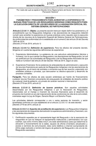 ~ .. ' 1082
DECRETO NÚMERO 	 de 2015 Hoja N°. 196
"Por medio del cual se expide el Decreto Único Reglamentario del Sector Administrativo de
Planeación Nacional"
SECCiÓN 1 

PARÁMETROS Y PROCEDIMIENTO PARA ACREDITAR LA EXPERIENCIA YIO 

BUENAS PRÁCTICAS DE LOS RESGUARDOS INDíGENAS COMO REQUISITO PARA 

LA EJECUCiÓN DIRECTA DE LOS RECURSOS DE LA ASIGNACiÓN ESPECIAL DEL 

SISTEMA GENERAL DE PARTICIPACIONES 

Artículo 2.2.5.6.1.1. Objeto. La presente sección tiene por objeto definir los parámetros y el
procedimiento que los Resguardos Indígenas o las asociaciones de resguardos deberán
cumplir para acreditar la experiencia y/o buenas prácticas como requisito para la ejecución
directa de los recursos de la Asignación Especial del Sistema General de Participaciones,
de conformidad de conformidad con lo establecido en el numeral 2 del artículo 29 del Decreto
1953 de 2014.
(Decreto 2719 de 2014, artículo 1)
Artículo 2.2.5.6.1.2. Definición de experiencia. Para los efectos del presente decreto,
ténganse en cuenta las siguientes definiciones de experiencia:
1. 	 Experiencia Administrativa: La existencia de una estructura administrativa (técnica y
humana), con la que cuentan los Resguardos o las Asociaciones de Resguardos, la cual
se certificará por las autoridades del Resguardo o de los Resguardos Asociados de que
habla el numeral 4 del artículo 29 del Decreto 1953 de 2014, según el caso.
2. 	 Experiencia Financiera: Es la existencia de antecedentes de administración y ejecución
de recursos financieros por parte de los Resguardos Indígenas o de las asociaciones de
Resguardos, en el marco de contratos o convenios que se han suscrito y ejecutado con
entidades públicas o privadas, que demuestren su efectiva ejecución y desarrollo de
procesos contables.
Parágrafo. Para los efectos de esta sección entiéndase por fuente de financiamiento
cualquier recurso financiero proveniente del presupuesto de entidades de derecho público
de cualquier nivel de gobierno, y/o privado de carácter nacional o internacional.
(Decreto 2719 de 2014, artículo 2)
Artículo 2.2.5.6.1.3. Definición de buenas prácticas. Son aquellas actividades
desarrolladas por los Resguardos Indígenas o por la Asociación de Resguardos,
relacionadas con el manejo e inversión de recursos financieros para el desarrollo de
proyectos de inversión en pro del mejoramiento de las condiciones de vida de la comunidad,
orientadas según la Ley de Origen, Derecho Mayor o el Derecho Propio.
Las actividades deberán corresponder a uno o varios sectores de inversión, y serán
acreditadas conforme a lo que establecido en el artículo 2.2.5.6.1.5 de este decreto.
(Decreto 2719 de 2014, artículo 3)
Artículo 2.2.5.6.1.4. Soportes de acreditación de experiencia. Los Resguardos Indígenas
y las asociaciones de resguardos demostrarán la experiencia administrativa y financiera, con
los siguientes documentos:
1. 	 Certificación expedida por el representante legal del Resguardo o de la asociación de
resguardos en que se indiquen el equipamiento institucional y administrativo con que
cuentan, que como mínimo debe incluir una sede administrativa (acta que determine la
ubicación y funcionamiento de la sede), equipos de oficina (inventario actualizado) y
acceso a servicios de comunicación, tales como teléfono e internet (comprobante de
último pago realizado a nombre del órgano de gobierno del Resguardo o de uno de los
Resguardos asociados).
 