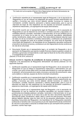 DECRETO 2015 Hoja N°. 197
"Por medio del cual se expide el Decreto Único Reglamentario Sector Administrativo
Planeación Nacional"
2. 	 Certificación expedida por el representante legal Resguardo o la asociación de
Resguardos en que se indiquen integrantes del equipo humano especificando sus
perfiles y funciones como mínimo deberán atender funciones en materia de
contratación, tesorería, planeación y labores asistenciales, para cual se
adjuntará las hojas de vida respectivas con los soportes formación académica y
experiencia relacionada, y el organigrama del equipo administrativo.
Documento suscrito por el representante legal del Resguardo o de la asociación de
Resguardos en que se los convenios o contratos suscritos y ejecutados con
entidades públicas o privadas, nacionales o internacionales, en el que certifique que se
encuentran en marco su plan vida o documento equivalente, describiendo
partes, beneficiarios, objeto, plazo y cuantía. Para estos efectos deberán adjuntar copia
cada uno de convenios o contratos relacionados y certificación de cumplimiento
objeto, expedida por parte de la entidad contratante, como Acta de Asamblea
comunitaria del Resguardo o de Asambleas de los Resguardos asociados certificando
el beneficio de dichos convenios y contratos en pro del mejoramiento de condiciones
de vida de la comunidad.
Documento firmado por representante legal y el contador Resguardo o de la
asociación de Resguardos que reporte el financiero (balance general y estado de
pérdidas y ganancias) correspondiente a cada vigencia fiscal de tres años
a la presentación de la solicitud.
(Decreto 2719 2014, artículo 4)
Artículo 2.2.5.6.1.5. Soportes de acreditación de buenas prácticas. Los Resguardos
Indígenas y las asociaciones de Resguardos demostrarán las buenas prácticas con los
siguientes soportes:
1. 	 Certificación expedida por el representante legal Resguardo o de la asociación
Resguardos en se indique el equipamiento institucional y administrativo con que
cuentan, que como mínimo debe incluir una sede administrativa (un acta que determine
la ubicación, el funcionamiento la y el acceso a servicios comunicación, tales
como teléfono e internet), de oficina (inventario actualizado).
2. 	 Certificación expedida por el representante Resguardo o la asociación
Resguardos en que se indiquen los integrantes del humano especificando sus
perfiles y funciones que como mínimo deberán atender funciones en materia de
contratación, contable, planeación y asistenciales, para lo cual se
adjuntará las hojas vida con los soportes de formación académica y
experiencia relacionada, y organigrama equipo administrativo.
Documento por representante legal del Resguardo o de la asociación de
Resguardos en que se relacione proyectos ejecutados con recursos propios o
provenientes entidades públicas o privadas, nacionales o internacionales, en el que
certifique que se encuentran en el marco de su plan de vida o documento equivalente,
describiendo partes, beneficiarios, objeto, y cuantía de proyecto. Para estos
efectos deberán adjuntar copia de cada uno de los proyectos relacionados, Acta
Asamblea Comunitaria del Resguardo o de Asambleas de los Resguardos asociados
certificando el beneficio del o proyectos en pro del mejoramiento de condiciones
de vida de la comunidad e indicando la entidad externa que acompañó dicho o
procesos, cuando haya lugar.
 