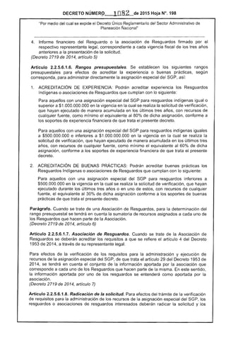 DECRETO NÚMERº" ,108 2 de 2015 Hoja N°. 198
"Por medio del cual se expide el Decreto Único Reglamentario del Sector Administrativo
fJacional"
4. 	 Informe financiero del Resguardo o la asociación de Resguardos firmado por
respectivo representante legal, correspondiente a cada vigencia fiscal de los tres años
anteriores a la presentación de
(Decreto 2719 de 2014, artículo 5)
solicitud.
Articulo 2.2.5.6.1.6.
presupuestales para
Rangos presupuestales.
de acreditar la
establ
experiencia
ecen
o
siguientes
prácticas,
rangos
según
corresponda, para administrar directamente la asignación especial del SGP, así:
1. 	 ACREDITACiÓN DE Podrán acreditar experiencia los Resguardos
Indígenas o asociaciones de Resguardos que cumplan con siguiente:
Para aquellos con una asignación especial del para resguardos indígenas igualo
superior a $1.000.000.000 en la vigencia en la cual se realiza solicitud verificación,
que hayan ejecutado de manera acumulada en los últimos tres años, con recursos de
cualquier fuente, como mínimo el ivalente 80% de dicha asignación, conforme a
los soportes de experiencia financiera de que trata el presente decreto.
aquellos con una asignación especial del SGP para resguardos indígenas
a $500.000.000 e inferiores a $1.000.000.000 en la vigencia en la cual se realiza la
solicitud verificación, que hayan ejecutado de manera acumulada en los últimos tres
años, con recursos cualquier fuente, como mínimo el equivalente al 60% dicha
asignación, conforme a los soportes de experiencia financiera de que trata el presente
decreto.
ACREDITACiÓN DE BUENAS PRÁCTICAS: Podrán acreditar buenas prácticas los
Resguardos Ind o asociaciones de Resguardos que cumplan con lo siguiente:
Para aquellos con una asignación especial del para resguardos inferiores a
$500.000.000 en la vigencia en la cual se realiza solicitud verificación, que hayan
ejecutado durante los últimos tres años o en uno estos, con recursos cualquier
fuente, el equivalente 30% de dicha asignación conforme a los soportes buenas
prácticas que trata el presente decreto.
Parágrafo. Cuando se trate de una Asociación de Resguardos, para determinación del
rango presupuestal se tendrá en cuenta la sumatoria de recursos asignados a cada uno de
Resguardos que hacen parte de Asociación.
(Decreto 2719 2014, artículo 6)
Artículo 2.2.5.6.1.7. Asociación Resguardos. Cuando se trate la Asociación
Resguardos se deberán acreditar requisitos a que se refiere artículo 4 del Decreto
1953 2014, a su representante legal.
Para la verificación los requisitos para la administración y ejecución de
recursos la asignación especial del SGP, que trata el artículo 29 del Decreto 1953
2014, se tendrá en cuenta conjunto la información aportada por asociación que
corresponde a cada uno de los Resguardos que hacen parte de la misma. sentido,
la información aportada por uno de los resguardos se entenderá como aportada por la
asociación.
(Decreto 9 2014, artículo 7)
Artículo 2.2.5.6.1.8. Radicación de la solicitud. Para efectos del trámite de verificación
requisitos para la administración de los recursos de asignación especial del los
resguardos o de resguardos interesados radicar la solicitud y los
 