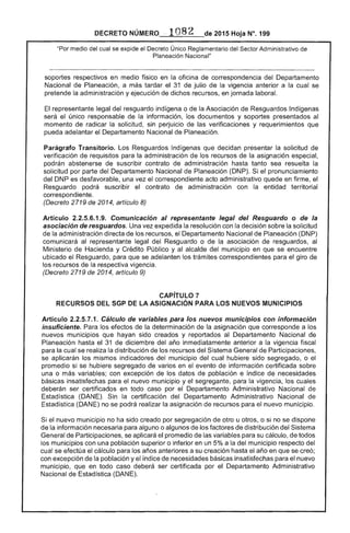 DECRETO NÚMERO 082 de 2015 Hoja N°, 199
"Por medio del cual se expide el Decreto Único Reglamentario del Sector Administrativo de
Planeación Nacional"
soportes en medio físico en la oficina correspondencia del Departamento
Nacional de Planeación, a más tardar 31 de julio de la vigencia anterior a la cual se
pretende la administración y ejecución de recursos, en jornada laboral.
El representante legal del resguardo indígena o de la Asociación de Resguardos Indígenas
será único responsable la información, los documentos y soportes presentados
momento de radicar la solicitud, sin perjuicio las verificaciones y requerimientos que
pueda adelantar el Departamento Nacional de Planeación.
Parágrafo Transitorio. Resguardos Indígenas que decidan presentar la solicitud de
verificación de requisitos para la administración de los recursos de la asignación especial,
podrán abstenerse de suscribir contrato administración hasta tanto sea
solicitud por parte del Departamento Nacional de Planeación (DNP). Si pronunciamiento
del DNP es desfavorable, una vez el correspondiente acto administrativo quede en firme, el
Resguardo podrá suscribir el contrato de administración con la entidad territorial
correspondiente.
(Decreto 2719 de 2014, artículo 8)
Artículo 2.2.5.6.1.9. Comunicación al representante legal del Resguardo o de la
asociación de resguardos. Una vez expedida resolución con la decisión sobre solicitud
de administración directa de los recursos, el Departamento Nacional de Planeación (DNP)
comunicará al representante legal Resguardo o la asociación de resguardos, al
Ministerio Hacienda y Crédito Público y al alcalde del municipio en que se encuentre
ubicado Resguardo, para que se adelanten los trámites correspondientes para giro de
los recursos de la respectiva vigencia.
(Decreto 2719 de 2014, artículo 9)
CAPíTULO 7 

RECURSOS DEL SGP DE ASIGNACiÓN PARA lOS NUEVOS MUNICIPIOS 

Artículo 2.2.5.7.1. Cálculo de variables para los nuevos municipios con información
insuficiente. Para los de la determinación de la asignación que a los
nuevos municipios que hayan sido creados y reportados al Departamento Nacional
Planeación hasta el 31 de diciembre del año inmediatamente anterior a la vigencia fiscal
para la cual se realiza la distribución los recursos del Sistema de Participaciones,
se aplicarán los mismos indicadores municipio del cual hubiere sido segregado, o
promedio si se hubiere segregado de varios en el evento de información certificada sobre
una o más variables; con excepción de datos población e índice de necesidades
básicas insatisfechas para el nuevo municipio y segregante, para la vigencia, los cuales
deberán ser certificados en todo caso por el Departamento Administrativo Nacional de
Estadística (DANE). Sin la certificación del Departamento Administrativo Nacional
Estadística (DANE) no se podrá realizar asignación de recursos para nuevo municipio.
Si sido creado por segregación de otro u otros, o si no se dispone
de la información para alguno o algunos de factores de distribución del Sistema
~"'..... "' ..<:> de Participaciones, se aplicará promedio de las variables para su cálculo, todos
los municipios con una población superior o inferior en un 5% a la del municipio respecto del
cual se efectúa el cálculo para años anteriores a su creación hasta año en que se creó;
con excepción la población y el índice de necesidades para el nuevo
municipio, que en todo caso deberá ser certificada por Departamento Administrativo
Nacional de Estadística (DANE).
 