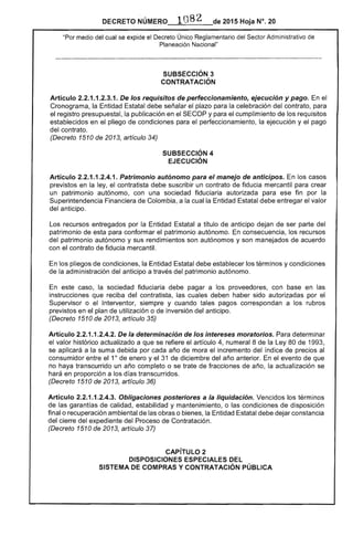 DECRETO NÚMERO 1082 de 2015 Hoja N°. 20
"Por medio del cual se expide el Decreto Únic() Reglamentario del Sector Administrativo de
Planeación Nacional"
SUBSECCIÓN 3 

CONTRATACiÓN 

Artículo 2.2.1.1.2.3.1. De los requisitos de perfeccionamiento, ejecución y pago. En el
Cronograma, la Entidad Estatal debe señalar el plazo para la celebración del contrato, para
el registro presupuestal, la publicación en el SECOP y para el cumplimiento de los requisitos
establecidos en el pliego de condiciones para el perfeccionamiento, la ejecución y el pago
del contrato.
(Decreto 1510 de 2013, artículo 34)
SUBSECCIÓN 4 

EJECUCiÓN 

Artículo 2.2.1.1.2.4.1. Patrimonio autónomo para el manejo de anticipos. En los casos
previstos en la ley, el contratista debe suscribir un contrato de fiducia mercantil para crear
un patrimonio autónomo, con una sociedad fiduciaria autorizada para ese fin por la
Superintendencia Financiera de Colombia, a la cual la Entidad Estatal debe entregar el valor
del anticipo.
Los recursos entregados por la Entidad Estatal a título de anticipo dejan de ser parte del
patrimonio de esta para conformar el patrimonio autónomo. En consecuencia, los recursos
del patrimonio autónomo y sus rendimientos son autónomos y son manejados de acuerdo
con el contrato de fiducia mercantil.
En los pliegos de condiciones, la Entidad Estatal debe establecer los términos y condiciones
de la administración del anticipo a través del patrimonio autónomo.
En este caso, la sociedad fiduciaria debe pagar a los proveedores, con base en las
instrucciones que reciba del contratista, las cuales deben haber sido autorizadas por el
Supervisor o el Interventor, siempre y cuando tales pagos correspondan a los rubros
previstos en el plan de utilización o de inversión del anticipo.
(Decreto 1510 de 2013, artículo 35)
Artículo 2.2.1.1.2.4.2. De la determinación de los intereses moratorias. Para determinar
el valor histórico actualizado a que se refiere el artículo 4, numeral 8 de la Ley 80 de 1993,
se aplicará a la suma debida por cada año de mora el incremento del índice de precios al
consumidor entre el 10
de enero y el 31 de diciembre del año anterior. En el evento de que
no haya transcurrido un año completo o se trate de fracciones de año, la actualización se
hará en proporción a los días transcurridos.
(Decreto 1510 de 2013, artículo 36)
Artículo 2.2.1.1.2.4.3. Obligaciones posteriores a la liquidación. Vencidos los términos
de las garantías de calidad, estabilidad y mantenimiento, o las condiciones de disposición
final o recuperación ambiental de las obras o bienes, la Entidad Estatal debe dejar constancia
del cierre del expediente del Proceso de Contratación.
(Decreto 1510 de 2013, artículo 37)
CAPíTULO 2 

DISPOSICIONES ESPECIALES DEL 

SISTEMA DE COMPRAS Y CONTRATACiÓN PÚBLICA 

 