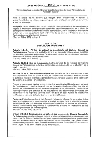 DECRETO NÚMERO . 1082 de 2015 Hoja N°. 200
"Por medio del cual se expide el Decreto Único Reglamentario del Sector Administrativo
Planeación Nacional"
cálculo los criterios que incluyen datos poblacionales se aplicará la
proporcionalidad de población segregada, para el año en cual se creó nuevo municipio
y para los anteriores.
Parágrafo. tendrán como reportados los nuevos municipios respecto de los cuales haya
llegado la información correspondiente por escrito, debidamente radicada en la oficina de
correspondencia del Departamento Nacional Planeación. a más tardar 31 diciembre
del año en el cual se la distribución inicial los recursos Sistema de
Participaciones la vigencia siguiente.
(Decreto de 2002, artículo 6)
CAPíTULO 8
DISPOSICIONES GENERALES
Artículo 2.2.5.8.1. Pérdida de calidad de beneficiario del Sistema General de
Participaciones. Cuando una entidad territorial o un resguardo indígena pierda la calidad
beneficiario del General de Participaciones los recursos pendientes de giro serán
redistribuidos entre demás beneficiarios.
(Decreto 1 de 2002, artículo 12)
Artículo 2.2.5.8.2. Giro de recursos. transferencia de los recursos del
de Participaciones se hará de conformidad con lo dispuesto por el artículo 81 de la
Ley 715 de 2001.
(Decreto 1 2002, artículo 13)
Artículo 2.2.5.8.3. Deficiencias de Información. Para de la aplicación del primer
inciso artículo de la Ley 715 de 2001, no se deficiencias de información
el cambio de fuente información para determinadas variables utilizadas en la distribución
del Sistema General de Participaciones.
Cuando al momento de efectuar la distribución, fuera certificada al Departamento Nacional
de Planeación una nueva fuente de información para determinadas variables, esta sólo se
aplicará en la distribución de recursos apropiados en el Presupuesto General de la
Nación pendientes por distribuir. tal circunstancia, las distribuciones efectuadas con
anterioridad en la respectiva vigencia fiscal, con en otras fuentes de información
certificadas al momento de la distribución, no serán modificadas.
Parágrafo. por fuente de información la base información generadora de los
datos correspondientes a cada variable y entidad territorial para el total entidades
territoriales del país. entidades responsables de certificar las de información,
deberán suministrarlas integralmente al Departamento Nacional Planeación, en los
términos previstos en normas vigentes.
(Decreto 4053 de 2004, artículo 1)
Artículo 2.2.5.8.4. Distribuciones parciales de los recursos del Sistema General de
Participaciones. Con propósito mejorar la eficiencia y la equidad en asignación de
los recursos del Sistema General de mediante disponibilidad y verificación
de la información el Departamento Nacional de Planeación (DNP), podrá realizar
distribuciones parciales de estos recursos durante vigencia atendiendo los
las Leyes 5 de 2001, 1122 2007 Y 11 de 2007.
 