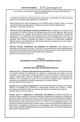 DECRETO NÚMERO' " .. 1u8¿ de 2015 Hoja N°. 201
"Por medio del cual se expide el Decreto Único Reglamentario del Sector Administrativo de
Planeación Nacional"
La distribución definitiva se efectuará previa evaluación y verificación de la información por
parte de las entidades responsables de su certificación.
Estas distribuciones serán aprobadas por el CONPES para la Política Social y los giros
correspondientes se programarán y ajustarán con base en dichas distribuciones.
(Decreto 313 de 2008, artículo 10)
Artículo 2.2.5.8.5. Ajustes por cambio en certificaciones. Los ajustes a la distribución de
los recursos del Sistema General de Participaciones a que haya lugar por efecto de las
modificaciones a las variables de distribución reportadas por las entidades competentes
después del 15 de septiembre de la vigencia para la cual se distribuyen los recursos, se
efectuarán con cargo a los recursos del Sistema General de Participaciones de la vigencia
siguiente. Para el efecto, la entidad que reporte un cambio de la información certificada,
deberá explicar en la certificación las razones que motivan la expedición de nuevos datos.
(Decreto 313 de 2008, artículo 11)
Artículo 2.2.5.8.6. Certificación de mUnIcipiOS en educación. Para efectos de lo
dispuesto en el artículo 41 de la Ley 715 de 2001, los municipios que fueron certificados para
administrar autónomamente la prestación de los servicios educativos, de conformidad con lo
señalado por la Ley 60 de 1993, mantendrán dicha certificación.
(Decreto 159 de 2002, artículo 14)
TíTULO 6 

SEGUIMIENTO A PROYECTOS DE INVERSiÓN PÚBLICA 

CAPíTULO 1 

SISTEMA UNIFICADO DE INVERSiÓN PÚBLICA 

Artículo 2.2.6.1.1. Sistema Unificado de Inversión Pública. A través del Sistema Unificado
de Inversión Pública se coordinarán los procesos y operaciones que deben surtir las
entidades a las cuales aplica el presente capítulo, para la formulación, evaluación previa,
registro, programación, ejecución, seguimiento y evaluación posterior de los proyectos de
inversión, con el propósito de contar con la información necesaria para la adopción de
decisiones y presentación de informes asociados a la inversión pública.
(Decreto 2844 de 2010, artículo 1)
Artículo 2.2.6.1.2. Campo de aplicación. Forman parte del Sistema Unificado de Inversión
Pública las entidades que conforman el Presupuesto General de la Nación y deben
suministrar la información sobre los proyectos de inversión que demande el sistema.
(Decreto 2844 de 2010, artículo 2)
Artículo 2.2.6.1.3. Integración y articulación del Sistema El Sistema Unificado de
Inversión Pública integrará la información del Banco Nacional de Programas y Proyectos al
que hacen referencia el artículo 27 de la Ley 152 de 1994 y el artículo 9 del Estatuto Orgánico
del Presupuesto, y del Sistema de Información de Seguimiento a los Proyectos de Inversión
Pública de que tratan los artículos 2.2.6.1.1.1 a 2.2.6.1.1.3 del presente decreto, y se
articulará al Sistema Unificado de Inversión Pública la información del Sistema Nacional de
Seguimiento a la Gestión y Evaluación de los Resultados, del Sistema de Seguimiento a
Documentos cONPES del Departamento Nacional de Planeación, del Sistema Integrado de
Información Financiera (SIIF).
 