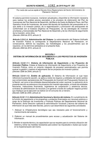 DECRETO NÚMERO '~ : .. 1082 de 2015 Hoja N°. 202
"Por medio del cual se expide el Decreto Único Reglamentario del Sector Administrativo de
Planeación Nacional"
El sistema permitirá incorporar, mantener actualizada y disponible la información necesaria
para realizar los análisis previos asociados a los procesos de elaboración del Plan de
Inversiones del Plan Nacional de Desarrollo, del Marco de Gasto de Mediano Plazo, del Plan
Operativo Anual de Inversiones, del anexo del decreto de liquidación del presupuesto en lo
que atañe a la inversión pública, de la regionalización y priorización del presupuesto de
conformidad con el Estatuto Orgánico de Presupuesto, de las estrategias de inversión
prioritarias y transversales del Plan Nacional de Desarrollo y de los informes de seguimiento
de la inversión, entre otros.
(Decreto 2844 de 2010, artículo 3)
Artículo 2.2.6.1.4. Administración del Sistema .La administración del Sistema Unificado
de Inversión Pública le corresponde al Departamento Nacional de Planeación, en
consecuencia, definirá los requisitos, las metodologías y los procedimientos que se
requieran, en los términos señalados en el presente título.
(Decreto 2844 de 2010, artículo 4)
SECCiÓN 1 

SISTEMA DE INFORMACiÓN DE SEGUIMIENTO A LOS PROYECTOS DE INVERSiÓN 

PÚBLICA 

Artículo 2.2.6.1.1.1. Sistema de Información de Seguimiento a los Proyectos de
Inversión Pública. Créase el Sistema de Información de Seguimiento a los Proyectos de
Inversión Pública, como un conjunto integrado de procesos automatizados que permita
evaluar la gestión y realizar el seguimiento de los proyectos de inversión pública.
(Decreto 3286 de 2004, artículo 1)
Artículo 2.2.6.1.1.2. Ámbito de aplicación. El Sistema de Información al cual hace
referencia la presente sección, se aplica a todos los órganos y entidades del sector público
que comprometan apropiaciones del Presupuesto de Inversión del Presupuesto General de
la Nación, así como a las entidades descentralizadas del orden nacional. La aplicación de la
presente sección es extensiva a los proyectos de inversión ejecutados, a través de entidades
fiduciarias, instituciones financieras, organismos de cooperación y asistencia técnica,
contratos de administración de recursos y en general a través de cualquier negocio jurídico
que implique que la ejecución se realice con el concurso de un tercero.
(Decreto 3286 de 2004, artículo 2)
Artículo 2.2.6.1.1.3. Administración funcional y técnica del sistema. En cumplimiento de
la función de seguimiento a los programas y proyectos financiados con recursos públicos a
cargo de la Dirección de Inversiones y Finanzas Públicas del Departamento Nacional de
Planeación, dicha Dirección realizará la administración funcional y técnica del sistema de
información de que trata este Decreto, para lo cual desarrollará las siguientes actividades:
1. 	 Adecuar la infraestructura tecnológica que sea necesaria para el funcionamiento y
mantenimiento del sistema.
2. 	 Elaborar un manual de procedimientos para acceso y actualización del Sistema de
Información.
3. Brindar el soporte técnico y la capacitación que se requiera para la correcta utilización del
sistema y tomar las medidas necesarias para aclarar las inquietudes o dudas que surjan
en la implementación del mismo.
 