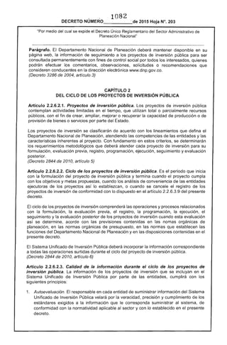 1082 

DECRETO NÚMERO_____,· de 2015 Hoja N°. 203
medio del cual se expide el Decreto Único Reglamentario del '''''''Tr'lr Administrativo de
Planeación Nacional"
Parágrafo. Departamento Nacional de Planeación deberá mantener disponible en su
página web, la información seguimiento a los proyectos de inversión pública para ser
consultada permanentemente con fines control por todos interesados, quienes
podrán efectuar los comentarios, observaciones, solicitudes o recomendaciones que
consideren conducentes en la dirección electrónica www.dnp.gov.co.
(Decreto de 2004, artículo 3)
CAPíTULO 2 

DEL CICLO lOS PROYECTOS DE INVERSiÓN PÚBLICA 

Artículo 2.2.6.2.1. Proyectos de inversión pública. Los proyectos de inversión pública
contemplan actividades limitadas en el tiempo, que utilizan total o parcialmente recursos
públicos, con el fin de ampliar, mejorar o recuperar la capacidad de producción o de
provisión de bienes o servicios por parte del Estado.
proyectos de inversión se clasificarán de acuerdo con los lineamientos que defina el
Departamento Nacional de Planeación, atendiendo las competencias de las y las
características inherentes al proyecto. Con fundamento en criterios, se determinarán
los requerimientos metodológicos que atender cada proyecto inversión para su
formulación, evaluación previa, registro, programación, ejecución, seguimiento y evaluación
posterior.
(Decreto 2844 de 2010, artículo 5)
Artículo 2.2.6.2.2. Ciclo de los proyectos de inversión pública. período que inicia
con la formulación del proyecto de inversión pública y termina cuando proyecto cumpla
con los objetivos y metas propuestas, cuando los análisis de conveniencia de las entidades
ejecutoras de los proyectos lo establezcan, o cuando se cancele el registro de los
proyectos de inversión conformidad con lo dispuesto en artículo 2.2.6.3.9 del presente
decreto.
ciclo los proyectos de inversión comprenderá las operaciones y procesos relacionados
con formulación, la evaluación previa, el registro, programación, ejecución, el
seguimiento y evaluación posterior proyectos de inversión cuando evaluación
así se determine, con previsiones en las nomas orgánicas de
planeación, en normas orgánicas de presupuesto, en normas que establecen
funciones Departamento Nacional de Planeación y en las contenidas en
El Sistema Unificado de Inversión Pública deberá incorporar información correspondiente
a todas las operaciones surtidas durante el ciclo del proyecto inversión pública.
(Decreto de 2010, artículo 6)
Articulo Calidad la información durante ciclo de los proyectos de
inversión pública. La información de proyectos de inversión que se incluyan en el
Sistema Unificado de Inversión Pública por parte de las cumplirá con los
principios:
1. 	 Autoevaluación. El responsable en cada entidad de suministrar información del Sistema
Unificado de Inversión Pública velará por la veracidad, precisión y cumplimiento los
estándares exigidos a la información que le corresponda suministrar sistema,
conformidad con la normatividad aplicable al sector y con lo establecido en el presente
decreto.
 