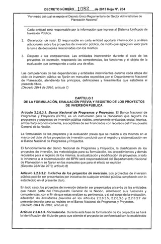 2015 Hoja N°. 204
"Por medio del cual se expide el Decreto Único Reglamentario del Sector Administrativo de
Nacional"
Cada entidad responsable por la información que ingrese Sistema Unificado de
Inversión Pública.
Generación de valor. El responsable en cada entidad aportará información y análisis
adicionales los proyectos de inversión pública, de modo que agreguen valor
la toma decisiones relacionadas con los mismos.
3. 	 Respeto a las competencías. Las entidades intervendrán durante ciclo de los
proyectos de inversión, respetando las competencias, las funciones y el objeto la
evaluación que corresponde a cada una ellas.
Las competencias de las dependencias y entidades intervinientes durante cada etapa del
ciclo de inversión pública se fijarán en manuales expedidos por el Departamento Nacional
Planeación, atendiendo principios, definiciones y lineamientos que establece el
título. 

(Decreto 2844 de 2010, artículo 7) 

CAPíTULO 3
DE LA FORMULACiÓN, EVALUACiÓN PREVIA Y REGISTRO DE LOS PROYECTOS
INVERSiÓN PÚBLICA
Artículo 2.2.6.3.1. Banco Nacional de Programas y Proyectos. Banco Nacional de
Programas y Proyectos (BPIN), es un instrumento para la planeación que registra los
programas y proyectos de inversión pública viables, previamente evaluados social, técnica,
ambiental y económicamente, susceptibles de ser financiados con recursos del Presupuesto
General la Nación.
La formulación de los proyectos y la evaluación previa que se realiza a los mismos en el
marco del ciclo de los proyectos inversión concluirá con el registro y sistematización en
el Banco Nacional de Programas y Proyectos.
funcionamiento del Banco Nacional de Programas y Proyectos, clasificación de los
proyectos de inversión, las metodologías para su formulación, los procedimientos y demás
requisitos para el registro de mismos, la actualización y modificación proyectos, y todo
lo inherente a la sistematización del BPIN será responsabilidad Departamento Nacional
de Planeación y se fijaran en los manuales que para el efecto se expidan
(Decreto 2844 de 2010, artículo 8)
Artículo 2.2.6.3.2. Iniciativa de los proyectos de inversión. Los proyectos de inversión
pública podrán ser presentados por iniciativa de cualquier entidad pública cumpliendo con lo
establecido en el presente título.
todo caso, proyectos de inversión deberán ser presentados a través de entidades
que hacen parte del Presupuesto la Nación, atendiendo sus funciones y
competencias, con el fin que estas su pertinencia, y si de evaluación,
adelanten actividades previstas en los artículos 2.2.6.3.5, 2.2.6.3.6 Y 2.2.6.3.7
presente decreto para su registro en Nacional de Programas y Proyectos.
(Decreto de 2010, artículo 9)
Artículo 2.2.6.3.3. Formulación. Durante esta fase de formulación los proyectos se
la identificación del título que atiende proyecto de conformidad con lo establecido
 