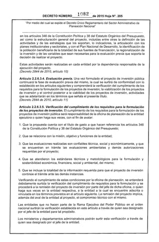DECRETO NÚMERO ··1082·'·-de 2015 Hoja N°. 205
"Por medio del cual se expide el Decreto Único Reglamentario del Sector Administrativo de
Planeación Nacional"
en los artículos 346 de la Constitución Política y 38 del Estatuto Orgánico del Presupuesto, 

así como la estructuración general del proyecto, incluidas entre otras la definición de las 

actividades y de las estrategias que los soportan, lo indicadores, la articulación con los 

planes institucionales y sectoriales, y con el Plan Nacional de Desarrollo, la identificación de 

la población beneficiaria de la totalidad de sus fuentes de financiación, la regionalización de 

la inversión y de las variables que sean necesarias para la evaluación previa que soporta la 

decisión de realizar el proyecto. 

Estas actividades serán realizadas en cada entidad por la dependencia responsable de la 

ejecución del proyecto. 

(Decreto 2844 de 2010, artículo 10) 

Artículo 2.2.6.3.4. Evaluación previa. Una vez formulado el proyecto de inversión pública 

continuará la fase de evaluación previa del mismo, la cual se surtirá de conformidad con lo 

establecido en los artículos siguientes y comprenderá la verificación del cumplimiento de los 

requisitos para la formulación de los proyectos de inversión; la viabilización de los proyectos 

de inversión y el control posterior a la viabilidad de los proyectos de inversión, actividades 

que se adelantarán en los términos que señala el presente título. 

(Decreto 2844 de 2010, artículo 11) 

Artículo 2.2.6.3.5. Verificación del cumplimiento de los requisitos para la formulación 

de los proyectos de inversión. El cumplimiento de los requisitos para la formulación de los 

proyectos de inversión pública será responsabilidad de la oficina de planeación de la entidad 

ejecutora o quien haga sus veces, con el fin de avalar: 

1. Que la propuesta cuenta con el título de gasto a que hacen referencia los artículos 346
de la Constitución Política y 38 del Estatuto Orgánico del Presupuesto;
2. Que se relaciona con la misión, objetivo y funciones de la entidad;
3. 	Que las evaluaciones realizadas son confiables técnica, social y económicamente, y que
se encuentran en trámite las evaluaciones ambientales y demás autorizaciones
requeridas por el proyecto;
4. Que 	se atendieron los estándares técnicos y metodológicos para la formulación y
sostenibilidad económica, financiera, social y ambiental, del mismo;
5. 	Que se incluye la totalidad de la información requerida para que el proyecto de inversión
continúe el trámite ante las demás instancias.
Verificando el cumplimiento de estas condiciones por la oficina de planeación, se entenderá
debidamente surtida la verificación del cumplimiento de requisitos para la formulación y se
procederá a la remisión del proyecto de inversión por parte del jefe de dicha oficina, o quien
haga sus veces en la entidad respectiva, a la entidad a la cual se encuentre adscrita o
vinculada en los términos previstos en el artículo siguiente. La remisión del proyecto implica,
además del aval de la entidad al proyecto, el compromiso técnico con el mismo.
Las entidades que no hacen parte de la Rama Ejecutiva del Poder Público en el orden
nacional surtirán la verificación establecida en este artículo a través de quien sea designado
por el jefe de la entidad para tal propósito.
Los ministerios y departamentos administrativos podrán surtir esta verificación a través de
quien sea designado por el jefe de la entidad.
 