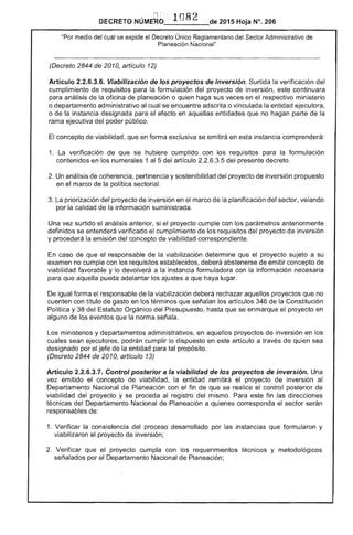 DECRETO NÚME~b: .. 1082 de 2015 Hoja N°. 206
"Por medio del se expide el Único Reglamentario Sector Administrativo de
Planeación Nacional"
(Decreto 2844 de 2010, artículo 12)
Artículo 2.2.6.3.6. Viabilización de los proyectos de inversión. Surtida la verificación del
cumplimiento requisitos para formulación del proyecto de inversión, continuara
para análisis de la oficina de planeación o quien haga sus veces en el respectivo ministerio
o departamento administrativo cual se encuentre adscrita o vinculada la entidad ejecutora,
o de instancia designada para el efecto en aquellas entidades que no hagan parte la
rama ejecutiva del poder público.
El concepto de viabilidad, que en forma exclusiva se emitirá en esta instancia comprenderá:
1. 	 La verificación de se hubiere cumplido con los requisitos para la formulación
contenidos en numerales 1 al 5 del artículo 2.2.6.3.5 del presente decreto.
2. Un análisis coherencia, pertinencia y sostenibilidad del proyecto de inversión propuesto
en el marco la política sectorial.
La priorización proyecto inversión en marco la planificación del sector, velando
por la calidad de la información suministrada.
Una vez surtido análisis anterior, si el proyecto cumple con los parámetros anteriormente
definidos se entenderá verificado el cumplimiento de requisitos proyecto inversión
y procederá la emisión del concepto de viabilidad correspondiente.
caso de que el responsable la viabilización determine el proyecto sujeto a su
examen no cumple con los requisitos establecidos, deberá abstenerse emitir concepto de
viabilidad favorable y lo devolverá a la instancia formuladora con información necesaria
para que aquella pueda adelantar los a que haya lugar.
igual forma el responsable de la viabilización deberá rechazar aquellos proyectos que no
cuenten con título de gasto en los que señalan los artículos 346 de la Constitución
Política y del Estatuto Orgánico del hasta que se enmarque el proyecto en
alguno de los eventos que la norma
Los ministerios y departamentos administrativos, en aquellos proyectos de inversión en los
cuales sean ejecutores, podrán cumplir lo dispuesto en este artículo a través quien sea
designado por jefe la entidad para tal propósito.
(Decreto 2844 de 2010, artículo 13)
Artículo 2.2.6.3.1. Control posterior a la viabilidad de los proyectos de inversión. Una
vez emitido concepto viabilidad, la entidad remitirá el proyecto de inversión al
Departamento Nacional de Planeación con el fin de que se realice el control posterior
viabilidad proyecto y se proceda al registro del mismo. Para este fin las direcciones
técnicas del Departamento Nacional de Planeación a quienes corresponda el sector
responsables de:
1. 	Verificar la consistencia del proceso desarrollado por instancias que formularon y
viabilizaron el proyecto de inversión;
Verificar que proyecto cumpla con los requerimientos técnicos y metodológicos
señalados por el Departamento Nacional de Planeación;
 