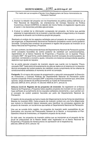 DECRETO NÚMERQ· ,. 1082 de 2015 Hoja N°. 207
"Por medio del cual se expide el Decreto Único Reglamentario del Administrativo
Planeación Nacional"
Analizar la relación del proyecto con los lineamientos de política pública definidos en el
Plan Nacional de Desarrollo, las orientaciones del Consejo Nacional de Política
Económica y Social (CONPES), la relación del mismo frente a la legislación vigente para
el sector o las decisiones judiciales ejecutoriadas;
Evaluar la calidad de la información consignada del proyecto, de forma que permita
adelantar la regionalización la inversión y permita realizar seguimiento a la inversión
propuesta de acuerdo con dinámica propia del proyecto.
Realizado el análisis los aspectos señalados para el proyecto de inversión y cumplidas
las exigencias, el Departamento Nacional de Planeación procederá a emitir control posterior
favorable. Cumplida esta condición se procederá al registro del proyecto de inversión en el
Banco Nacional de Programas y Proyectos.
caso contrario, las direcciones técnicas del Departamento Nacional de Planeación podrán
emitir conceptos favorables de control posterior de viabilidad con condicionamientos,
registrándolo en el Banco Nacional de Programas y Proyectos con la leyenda "Previo
concepto DNP". igual forma, podrá abstenerse emitir concepto de control posterior de
viabilidad, remitiéndolo a revisión y ajuste, indicando a instancia correspondiente aquellos
aspectos cuyo ajuste se requiera.
No se podrá ejecutar proyecto de inversión alguno que cuente con la leyenda "Previo
concepto DNP" hasta tanto el levantamiento de esta se realice en el sistema por la dirección
técnica encargada del control posterior de viabilidad. previo cumplimiento los criterios de
condicionamiento señalados al momento de emitir su concepto.
Parágrafo. En el marco del proceso de programación y ejecución presupuestal, la Dirección
de Inversiones y Finanzas Públicas del Departamento Nacional Planeación podrá
imponer la leyenda "Previo concepto DNP" a aquellos proyectos de inversión que, entre otras
razones, tenga pendiente de perfeccionamiento su fuente de financiamiento.
(Decreto 2844 de 2010, artículo 14; Decreto 4836 2011, artículo 4)
Artículo 2.2.6.3.8. Registro de proyectos inverslon. registrarán en el Banco
Nacional Programas y Proyectos todos aquellos proyectos de inversión en los cuales se
haya verificado el cumplimiento los requisitos señalados previamente, y que cuenten con
concepto control posterior favorable por parte del Departamento Nacional de
Planeación.
registro de los proyectos se hará a través del diligenciamiento de las fichas de estadísticas
Básicas de Inversión (EBI). Cada proyecto de inversión contará con una ficha diligenciada
que incluirá la información básica necesaria para identificar principales aspectos del
proyecto de inversión, en los términos que señale el Departamento Nacional de Planeación.
Una vez se cumpla dicho registro, los proyectos de inversión serán susceptibles ser
financiados con recursos del Presupuesto General de la Nación, e incorporados al Plan
Operativo Anual de Inversiones y al respectivo proyecto de ley anual.
En todo caso, los proyectos de inversión pública que se incorporen en el proyecto ley
anual de presupuesto la Nación deben registrados en Banco Nacional de
Programas y Proyectos de manera previa a la aprobación de respectiva ley.
(Decreto 2844 de 2010, artículo 15)
 