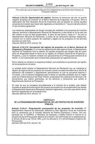 DECRETO NÚME~~: '. 1082 de 2015 Hoja N°. 208
"Por medio del cual se expide el Decreto Único Reglamentario del Sector Administrativo de
Planeación Nacional"
Artículo 2.2.6.3.9. Oportunidad del registro. Durante el transcurso del año se podrán
registrar proyectos de inversión en el Banco Nacional de Programas y Proyectos. Para la
elaboración del Plan Operativo Anual de Inversiones sólo se tendrán en cuenta aquellos
proyectos de inversión que hayan sido registrados a más tardar el 10
de junio del año anterior
al que se está programando.
Las instancias responsables de otorgar concepto de viabilidad a los proyectos de inversión
deberán remitirlos a Departamento Nacional de Planeación a más tardar el 30 de abril del
año anterior al que se está programando. A partir de esa fecha y hasta el 10
de junio el
Departamento Nacional de Planeación, a través de las direcciones técnicas respectivas,
cumplirá con el control posterior de viabilidad y registro de los proyectos en los términos
previstos en este título.
(Decreto 2844 de 2010, artículo 16)
Artículo 2.2.6.3.10. Cancelación del registro de proyectos en el Banco Nacional de
Programas y Proyectos. En el mes de septiembre de cada vigencia fiscal, el Departamento
Nacional de Planeación hará la relación de aquellos proyectos que tengan más de cuatro
años de antigüedad desde la fecha de su registro en el Banco Nacional de Programas y
Proyectos, y que no hubieren contado con apropiaciones en el Presupuesto General de la
Nación, ni con autorización para comprometer presupuesto de vigencias futuras.
Dicha relación se remitirá a la respectiva entidad, comunicándole la cancelación del registro
de los proyectos en el banco.
La entidad podrá solicitar al Departamento Nacional de Planeación que se mantenga el
registro de algunos de los proyectos de inversión, previo concepto favorable de la oficina de
planeación del ministerio o departamento administrativo al cual se encuentre adscrita o
vinculada, o de la instancia designada para el efecto en aquellas entidades que no hagan
parte de la Rama Ejecutiva del Poder Público, presentando las justificaciones técnicas o de
conveniencia que estime pertinentes, en los términos y condiciones que señale el
Departamento Nacional de Planeación.
En caso de que se conceptúe favorablemente a la solicitud de la entidad, esta deberá
proceder al ajuste de la información del proyecto de acuerdo con el procedimiento que señale
el Departamento Nacional de Planeación mediante reglamento, yen todo caso dentro de los
términos establecidos en el presente título.
(Decreto 2844 de 2010, artículo 17)
CAPíTULO 4 

DE lA PROGRAMACiÓN PRESUPUESTAl DE lOS PROYECTOS DE INVERSiÓN 

PÚBLICA 

Artículo 2.2.6.4.1. Programación presupuestal de los proyectos de inversión. El
Departamento Nacional de Planeación elaborará el Plan Operativo Anual de Inversiones
para su aprobación por el Consejo Nacional de Política Económica y Social. Una vez
aprobado por el CONPES, el Ministerio de Hacienda y Crédito Público lo incluirá en el
proyecto de ley de Presupuesto General de la Nación, de conformidad con lo establecido por
el artículo 28 de la Ley 152 de 1994, y por los artículos 8, 37 Y49 del Estatuto Orgánico del
Presupuesto.
(Decreto 2844 de 2010, artículo 18)
 
